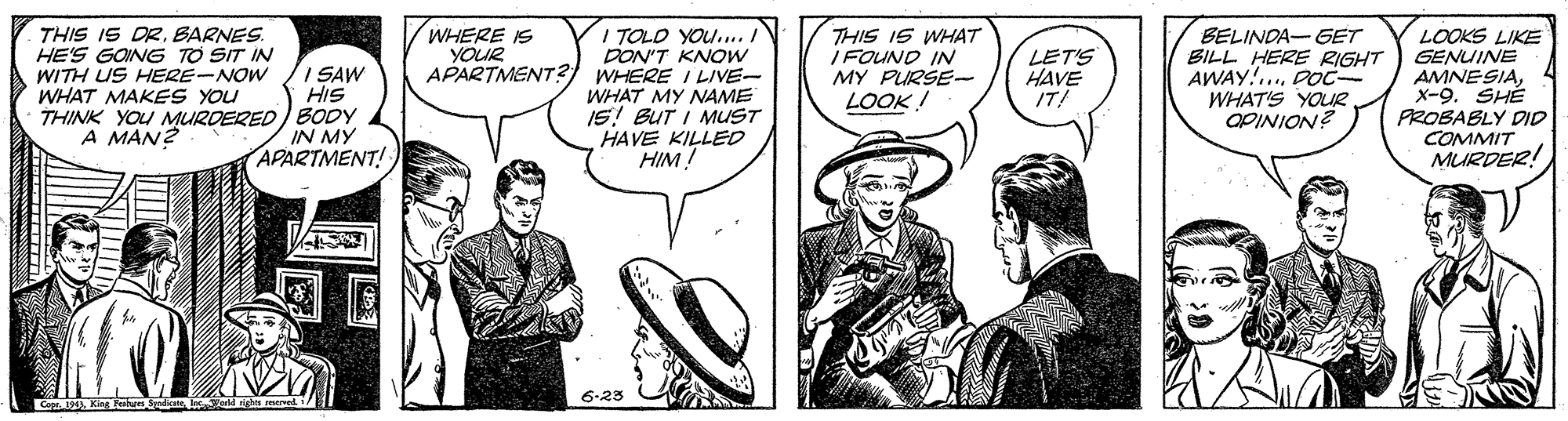 Font OCR: THIS IS DR. BARNES. HE'S GOING TO SIT IN WITH US HERE-NOW /I SAW WHAT MAKES YOU THINK YOU MURDERED) BODY A MAN? WHERE IS YOUR I TOLO YOU.... DON'T KNOW APARTMENT?) WHERE I LIVE- WHAT MY NAME IS! BUT I MUST HAVE KILLED HIM! THIS IS WHAT I FOUND IN MY PURSE- LOOK ! BELINDA- GET BILL HERE RIGHT AWAY!. DO WHAT'S YOUR LOOKS LIKE GENUINE AMNESIAx-9. SHÉ PROBABLY DDID COMMIT MURDER! LET'S HAVE IT! HIS IN MY APARTMENT! ¿ NOINIDO 6.23 THIS IS DR. BARNES. HE'S GOING TO SIT IN WITH US HERE-NOW /I SAW WHAT MAKES YOU THINK YOU MURDERED) BODY A MAN? WHERE IS YOUR I TOLO YOU.... DON'T KNOW APARTMENT?) WHERE I LIVE- WHAT MY NAME IS! BUT I MUST HAVE KILLED HIM! THIS IS WHAT I FOUND IN MY PURSE- LOOK ! BELINDA- GET BILL HERE RIGHT AWAY!. DO WHAT'S YOUR LOOKS LIKE GENUINE AMNESIAx-9. SHÉ PROBABLY DDID COMMIT MURDER! LET'S HAVE IT! HIS IN MY APARTMENT! ¿ NOINIDO 6.23