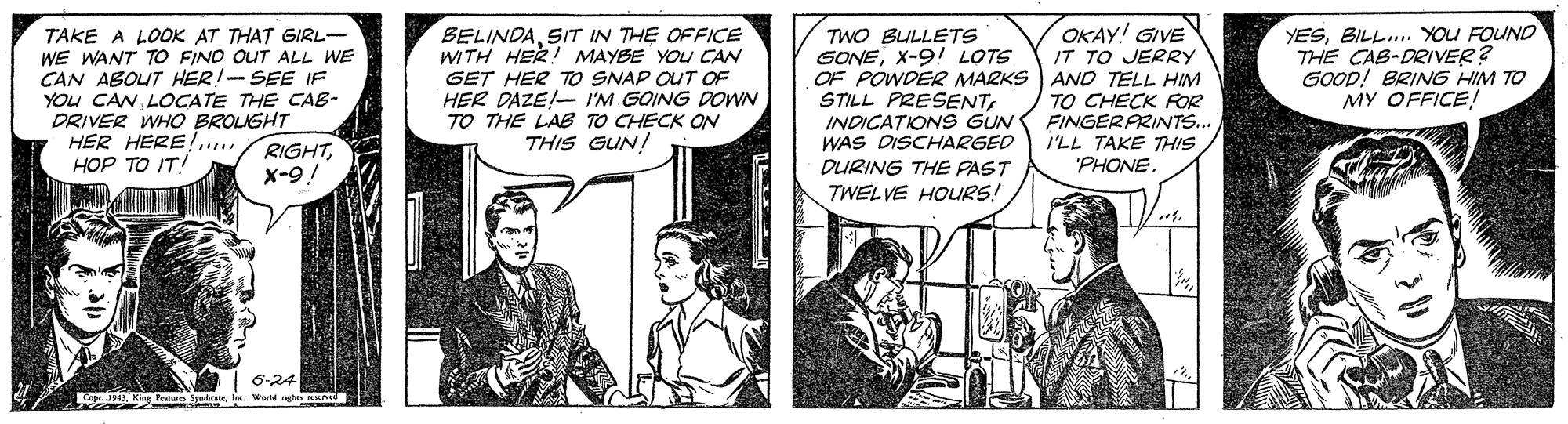 Parallel OCR: OKAY! GIVE IT TO JERRY OF POWDER MARKS AND TELL HIM TO CHECK FOR FINGERARINTS... I'LL TAKE THIS "PHONE YESBILL. YOU FOUND THE CAB-DRIVER? GOOD! BRING HIM TO MY OFFICE! TWO BULLETS GONEX-9! LOTS TAKE A LOOK AT THAT GIRL- WE WANT TO FIND OUT ALL WE CAN ABOUT HER!- SEE IF YOu CAN LOCATE THE CAB- DRIVER WHO BROUGHT HER HERE!.... HOP TO IT! BELINDAS/T IN THE OFFICE WITH HER! MAYBE YOU CAN GET HER TO SNAP OUT OF HER DAZE!- I'M GOING DOWN TO THE LAB TO CHECK ON THIS GUN! STILL PRESENTINDICATION S GUN WAS DISCHARGED RIGHTx-9! DURING THE PAST TWEL VE HOURS! 6-24 OKAY! GIVE IT TO JERRY OF POWDER MARKS AND TELL HIM TO CHECK FOR FINGERARINTS... I'LL TAKE THIS "PHONE YESBILL. YOU FOUND THE CAB-DRIVER? GOOD! BRING HIM TO MY OFFICE! TWO BULLETS GONEX-9! LOTS TAKE A LOOK AT THAT GIRL- WE WANT TO FIND OUT ALL WE CAN ABOUT HER!- SEE IF YOu CAN LOCATE THE CAB- DRIVER WHO BROUGHT HER HERE!.... HOP TO IT! BELINDAS/T IN THE OFFICE WITH HER! MAYBE YOU CAN GET HER TO SNAP OUT OF HER DAZE!- I'M GOING DOWN TO THE LAB TO CHECK ON THIS GUN! STILL PRESENTINDICATION S GUN WAS DISCHARGED RIGHTx-9! DURING THE PAST TWEL VE HOURS! 6-24
