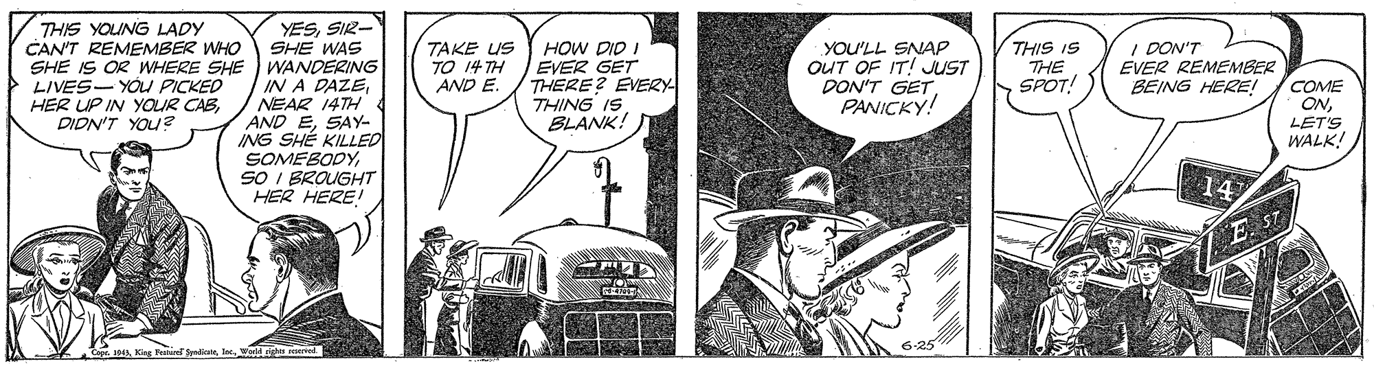 Comic book OCR: YESSIR- THIS YOUNG LADY CAN'T REMEMBER WHO SHE WAS SHE IS OR WHERE SHE WANDERING IN A DAZENEAR 14TH AND ESAY- ING SHÉ KILLED SOMEBODYSO I BROUGHT HER HERE! TAKE US TO 14 TH HOW DID I EVER GET THERE? EVEZY THING IS BLANK! YOU'LL SNAP OUT OF IT! JUST DON'T GETPANICKY! THIS IS THE SPOT! I DON'T EVER REMEMBER BEING HERE! LIVES- YOU PICKED HER UP IN YOUR CABPIDN'T YOU? COME ONLET'S WALK! AND E. 14 E ST 6-25 Peairel SpadiateWodd righos Derted YESSIR- THIS YOUNG LADY CAN'T REMEMBER WHO SHE WAS SHE IS OR WHERE SHE WANDERING IN A DAZENEAR 14TH AND ESAY- ING SHÉ KILLED SOMEBODYSO I BROUGHT HER HERE! TAKE US TO 14 TH HOW DID I EVER GET THERE? EVEZY THING IS BLANK! YOU'LL SNAP OUT OF IT! JUST DON'T GETPANICKY! THIS IS THE SPOT! I DON'T EVER REMEMBER BEING HERE! LIVES- YOU PICKED HER UP IN YOUR CABPIDN'T YOU? COME ONLET'S WALK! AND E. 14 E ST 6-25 Peairel SpadiateWodd righos Derted