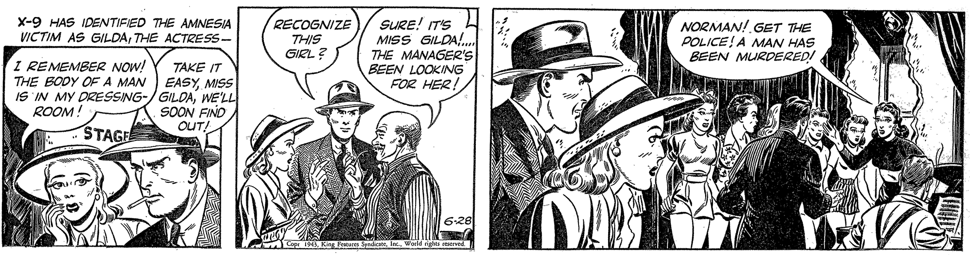 Headgear OCR: RECOGNIZE THIS GIRL ? SURE! IT'S MISS GILDA!.. THE MANAGER's BEEN LOOKING FOR HER! X-9 HAS IDENTIFIED THE AMNESIA VICTIM AS GILDATHE ACTRESS- NORMAN! GET THE POLICE! A MAN HAS BEEN MURDERED! I REMEMBER NOW! THE BODY OF A MAN TAKE IT EASYMISS IS IN MY DZESSING-/ GILDAWE'LL SOON FIND OUT! ROOM! STAGE 628 M Cop 1943World rights ceserved. RECOGNIZE THIS GIRL ? SURE! IT'S MISS GILDA!.. THE MANAGER's BEEN LOOKING FOR HER! X-9 HAS IDENTIFIED THE AMNESIA VICTIM AS GILDATHE ACTRESS- NORMAN! GET THE POLICE! A MAN HAS BEEN MURDERED! I REMEMBER NOW! THE BODY OF A MAN TAKE IT EASYMISS IS IN MY DZESSING-/ GILDAWE'LL SOON FIND OUT! ROOM! STAGE 628 M Cop 1943King Pestues SyndicateWorld rights ceserved.