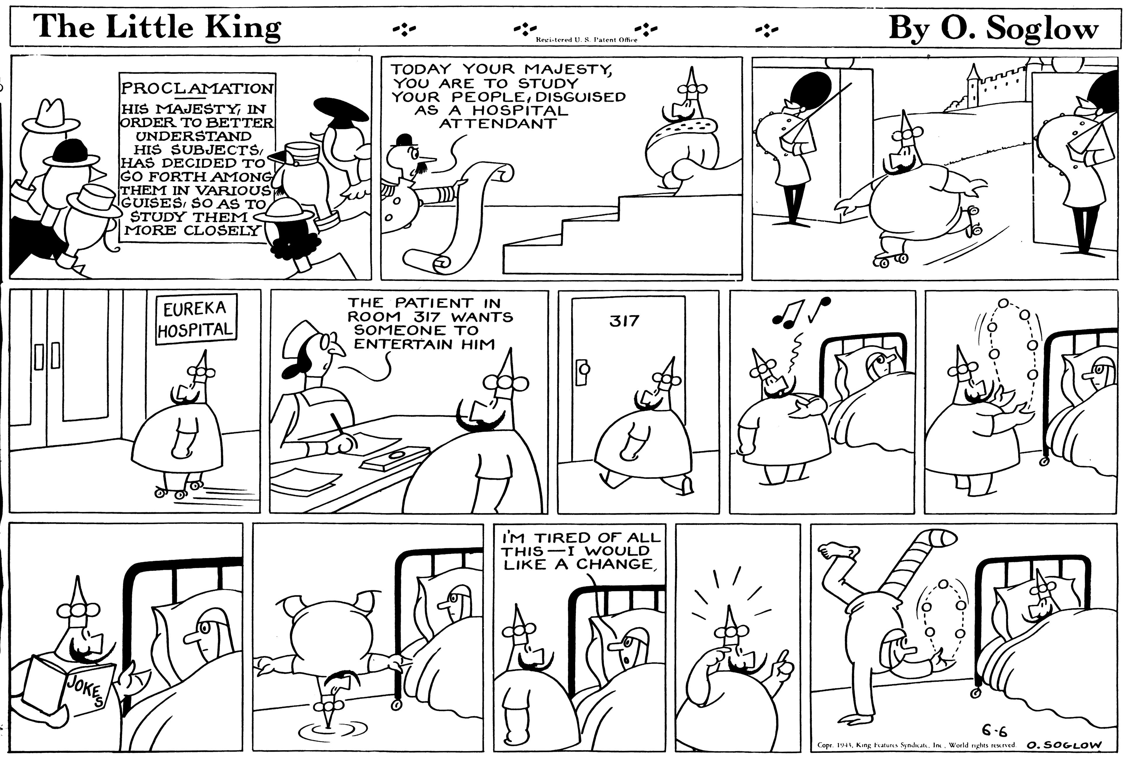 Organism OCR: The Little King By O. Soglow Revisterel U. S Patent Ofe TODAY YOUR MAJESTYYOU ARE TO STUDY YOUR PEOPLEDISGUISED AS A HOSPÍTAL ATTENDANT PROCLAMATION HIS MAJESTYIN ORDER TO BETTER UNDERSTAND HIS SUBJECTSHAS DECIDED TO GO FORTH AMONG THEM IN VARIOUS IGUISESSTUDY TH EMS MORE CLOSELY THE PATIENT IN ROOM 317 WANTS SOMEONE TO ENTERTAIN HIM EUREKA 317 HOSPITAL I'M TIRE D OF ALL THIS-I VWOULD LIKE A CHANGE|? JOKES 6-6 Copr. 19King hanus Syalaa. I. World rgles reaned 0. SOGLOW The Little King By O. Soglow Revisterel U. S Patent Ofe TODAY YOUR MAJESTYYOU ARE TO STUDY YOUR PEOPLEDISGUISED AS A HOSPÍTAL ATTENDANT PROCLAMATION HIS MAJESTYIN ORDER TO BETTER UNDERSTAND HIS SUBJECTSHAS DECIDED TO GO FORTH AMONG THEM IN VARIOUS IGUISESSO AS TOSTUDY TH EMS MORE CLOSELY THE PATIENT IN ROOM 317 WANTS SOMEONE TO ENTERTAIN HIM EUREKA 317 HOSPITAL I'M TIRE D OF ALL THIS-I VWOULD LIKE A CHANGE| ? JOKES 6-6 Copr. 19King hanus Syalaa. I. World rgles reaned 0. SOGLOW