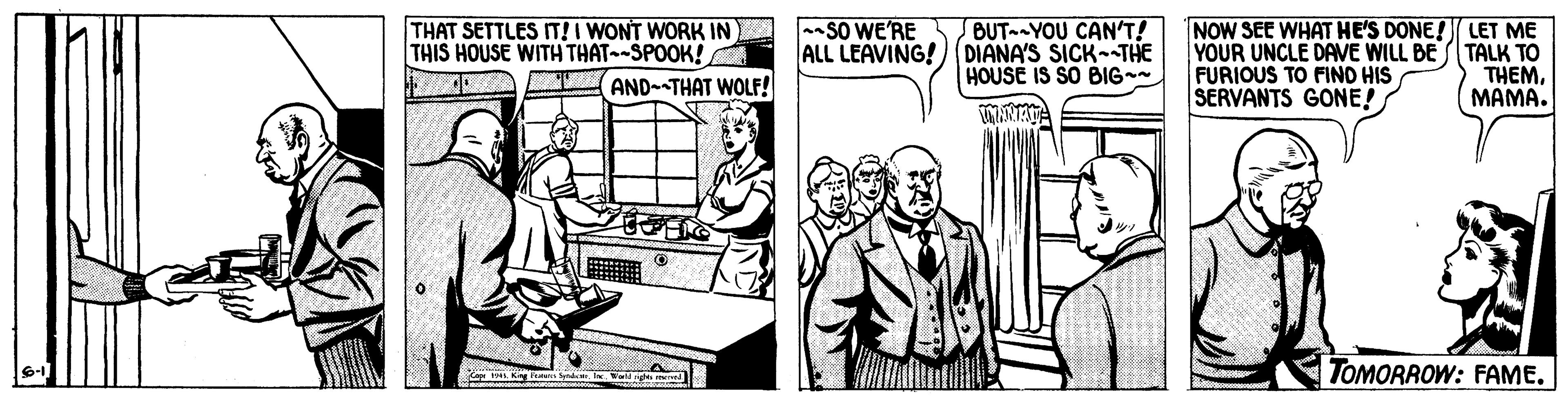 Conversation OCR: BUT YOU CAN'T! ALL LEAVING!(DIANA'S SICK--THE HOUSE IS SO BIG SO WE'RE THAT SETTLES IT! I WONT WORK IN THIS HOUSE WITH THAT-SPOOK! AND--THAT WOLF! NOW SEE WHAT HE'S DONE! LET ME YOUR UNCLE DAVE WILL BE TALK TO FURIOUS TO FIND HIS SERVANTS GONE! THEMMAMA. TOMORROW: FAME. BUT YOU CAN'T! ALL LEAVING!(DIANA'S SICK--THE HOUSE IS SO BIG SO WE'RE THAT SETTLES IT! I WONT WORK IN THIS HOUSE WITH THAT-SPOOK! AND--THAT WOLF! NOW SEE WHAT HE'S DONE! LET ME YOUR UNCLE DAVE WILL BE TALK TO FURIOUS TO FIND HIS SERVANTS GONE! THEMMAMA. TOMORROW: FAME.