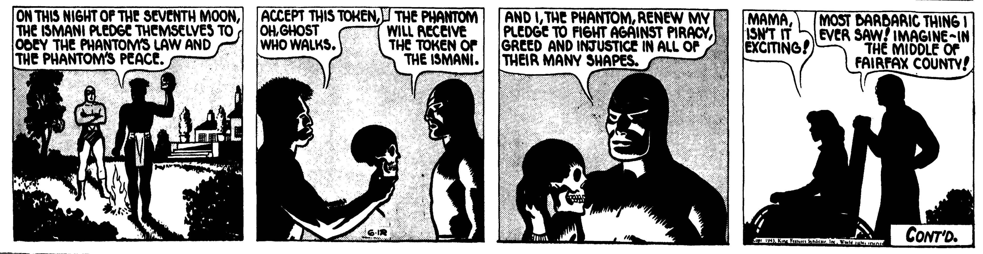 Fiction OCR: THE ISMANI PLEDGE THEMSELVES TO 0GEY THE PHANTOMS LAW AND THE PHANTOM'S PEACE. ON THIS NIGHT OF THE SEVENTH MOONTHE PHANTOM OHGHOST WHO WALKS. WILL ACCCIVE THE TOKEN OF THE ISMANI. AND IRENEW MY PLEDGE TO FIGHT AGAINST PIRACYGREED AND INJUSTICE IN ALL O THEIR MANY SHAPES. MAMAISN'T IT EXCITING! MOST DARDARIC THING I EVER SAW! IMAGINE-IN THE MIDDLE OF FAIRFAX COUNTY! G-IR CONT'D. THE ISMANI PLEDGE THEMSELVES TO 0GEY THE PHANTOMS LAW AND THE PHANTOM'S PEACE. ON THIS NIGHT OF THE SEVENTH MOONACCEPT THIS TOKENTHE PHANTOM OHGHOST WHO WALKS. WILL ACCCIVE THE TOKEN OF THE ISMANI. AND ITHE PHANTOMRENEW MY PLEDGE TO FIGHT AGAINST PIRACYGREED AND INJUSTICE IN ALL O THEIR MANY SHAPES. MAMAISN'T IT EXCITING! MOST DARDARIC THING I EVER SAW! IMAGINE-IN THE MIDDLE OF FAIRFAX COUNTY! G-IR CONT'D.