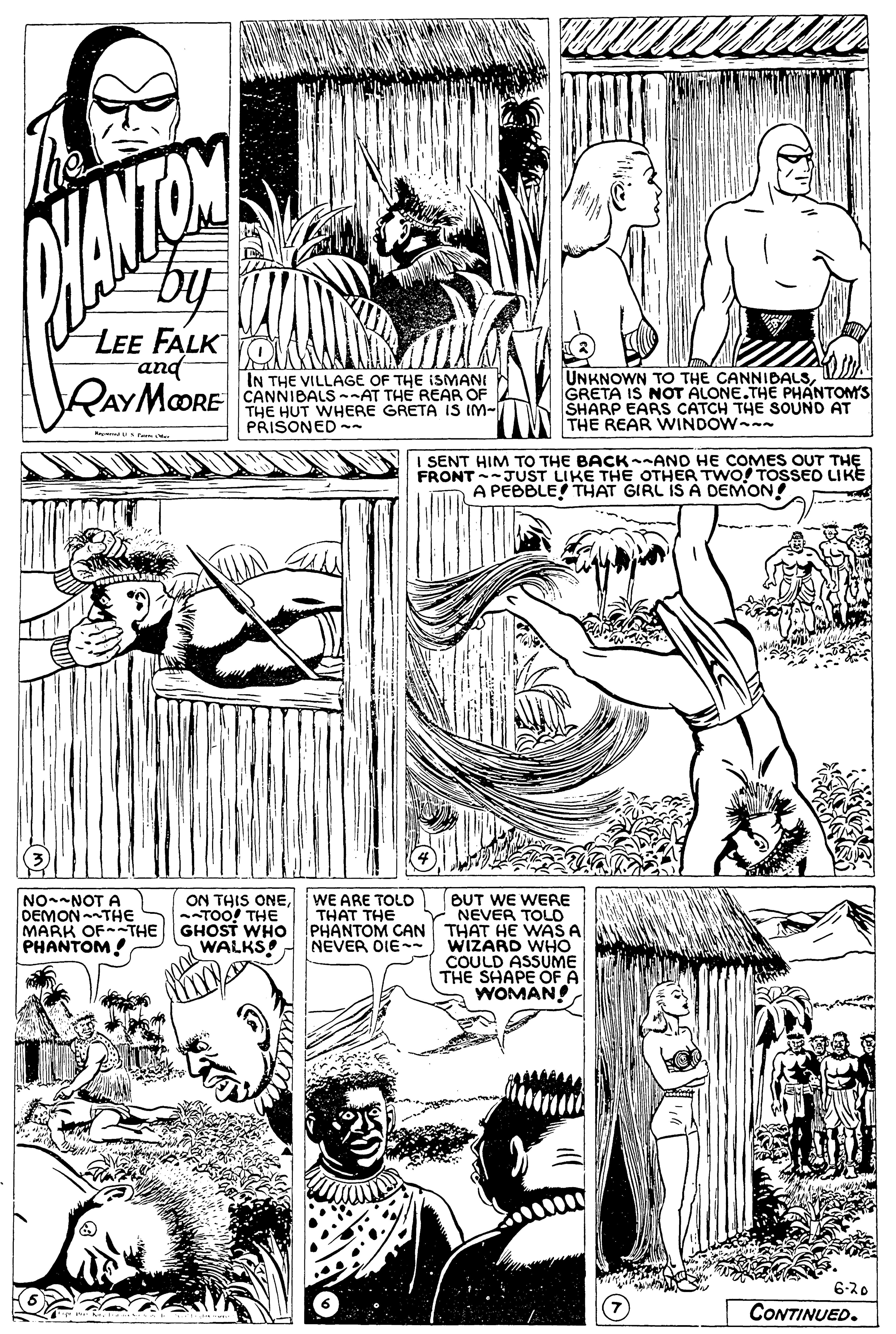 Organism OCR: LEE FALKOWAA and RAYMOORE IN THE VILLAGE OF THE ISMANI CANNIBALS -AT THE REAR OF THE HUT WHERE GRETA IS IM- PRISONED - UNKNOWN TO THE CANNIDALSGRETA IS NOT ALONE.THE PHANTOM'S SHARP EARS CATCH THE SOUND AT THE REAR WINDOW R Fa I SENT HIM TO THE BACK--AND HE COMES OUT THE FRONT-JUST LIKE THE OTHER TWO! TOSSED LIKE A PEBBLE THAT GIRL IS A DEMON! WE ARE TOLD THAT THE PHANTOM CAN NEVER DIE ON THIS ONETOO! THE NO-NOT A DEMONTHE MARK OFTHE GHOST WHO PHANTOM! BUT WE WERE NEVER TOLO THAT HE WA A WIZARD WHO COULD ASSUME THE SHAPE OF A WOMAN! WALKS 6-20 CONTINUED. LEE FALKOWAA and RAYMOORE IN THE VILLAGE OF THE ISMANI CANNIBALS -AT THE REAR OF THE HUT WHERE GRETA IS IM- PRISONED - UNKNOWN TO THE CANNIDALSGRETA IS NOT ALONE.THE PHANTOM'S SHARP EARS CATCH THE SOUND AT THE REAR WINDOW R Fa I SENT HIM TO THE BACK--AND HE COMES OUT THE FRONT-JUST LIKE THE OTHER TWO! TOSSED LIKE A PEBBLE THAT GIRL IS A DEMON! WE ARE TOLD THAT THE PHANTOM CAN NEVER DIE ON THIS ONETOO! THE NO-NOT A DEMONTHE MARK OFTHE GHOST WHO PHANTOM! BUT WE WERE NEVER TOLO THAT HE WA A WIZARD WHO COULD ASSUME THE SHAPE OF A WOMAN! WALKS 6-20 CONTINUED.