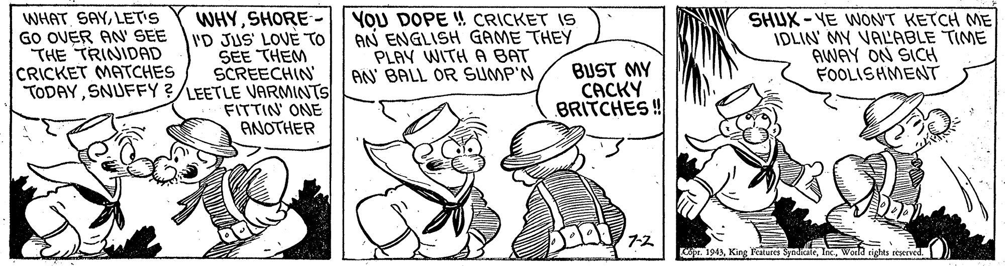 Illustration OCR: WHAT SAYLET'S GO OVER AN' SEE THE TRINIDAD CRICKET MATCHES WHYSHORE - I'D JUS' LOVE TO SEE THEM SCREECHIN' TODAYSNUFFY ?/LEETLE VARMINTS FITTIN' ONE ANOTHER YOU DOPE ! CRICKET IS AN ENGLISH GAME THEY PLAY WITH A BAT AN' BALL OR SUMP'N SHUX - VE WON'T KETCH ME IDLIN' MY VALABLE TIME AWAY ON SICH FOOLISHMENT BUST MY CACKY BRITCHES! 7-? pr. 1943World rights reserved. WHAT SAYLET'S GO OVER AN' SEE THE TRINIDAD CRICKET MATCHES WHYSHORE - I'D JUS' LOVE TO SEE THEM SCREECHIN' TODAYSNUFFY ?/LEETLE VARMINTS FITTIN' ONE ANOTHER YOU DOPE ! CRICKET IS AN ENGLISH GAME THEY PLAY WITH A BAT AN' BALL OR SUMP'N SHUX - VE WON'T KETCH ME IDLIN' MY VALABLE TIME AWAY ON SICH FOOLISHMENT BUST MY CACKY BRITCHES! 7- ? pr. 1943King Features SyndicaleWorld rights reserved.