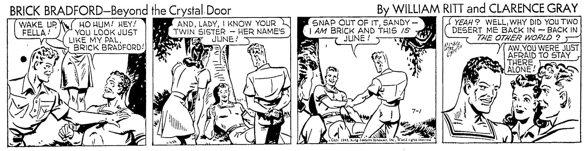 Sharing OCR: BRICK BRADFORD-Beyond the Crystal. Door By WILLIAM RITT and CLARENCE GRAY YEAH ? WELLWHY DID YOU TWO DESERT ME BACK IN - BACK IN THE OTHER WORLD ? - AWYOU WERE JUST AFRAID TO STAY THERE ALONE! WAKE UP Y( HO HUM: HEY! YOU LOOK JUST LIKE MY PAL BRICK BRADFORD! ANDI KNOW YOUR TWIN SISTER - HER NAME'S JUNE! SNAP OUT OF ITSANDY - AM BRICK AND THIS IS JUNE! FELLA! •Coti 19g eu erdar. uld g itt BRICK BRADFORD-Beyond the Crystal. Door By WILLIAM RITT and CLARENCE GRAY YEAH ? WELLWHY DID YOU TWO DESERT ME BACK IN - BACK IN THE OTHER WORLD ? - AWYOU WERE JUST AFRAID TO STAY THERE ALONE! WAKE UP Y( HO HUM: HEY! YOU LOOK JUST LIKE MY PAL BRICK BRADFORD! ANDI KNOW YOUR TWIN SISTER - HER NAME'S JUNE! SNAP OUT OF ITSANDY - AM BRICK AND THIS IS JUNE! FELLA! •Coti 19g eu erdar. uld g itt