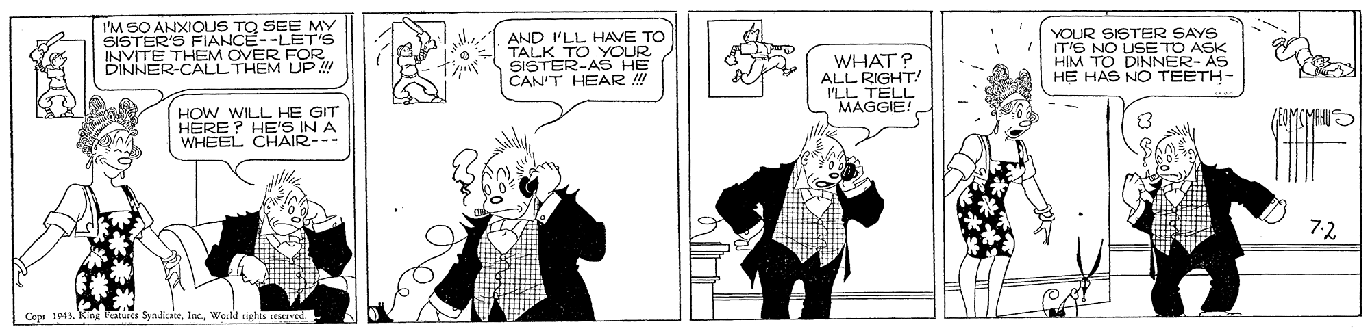 Fictional character OCR: I'M SO ANXIOUS TQ SEE MY SISTER'S FIANCE--LET'S INVITE THEM OVER FOR. DINNER-CALL THEM UP !! AND I'LL HAVE TO TALK TO YOUR SISTER-AS HE CAN'T HEAR ! WHAT? ALL RIGHT! I'LL TELL MAGGIE! YOUR SISTER SAYS IT'S NO USE TO ASK HIM TO DINNER- AS HE HAS NO TEETH- HOW WILL HE GIT HERE? HE'S IN A WHEEL CHAIR--- 7-2 Copr 1943World rights ceserved. I'M SO ANXIOUS TQ SEE MY SISTER'S FIANCE--LET'S INVITE THEM OVER FOR. DINNER-CALL THEM UP !! AND I'LL HAVE TO TALK TO YOUR SISTER-AS HE CAN'T HEAR ! WHAT? ALL RIGHT! I'LL TELL MAGGIE! YOUR SISTER SAYS IT'S NO USE TO ASK HIM TO DINNER- AS HE HAS NO TEETH- HOW WILL HE GIT HERE? HE'S IN A WHEEL CHAIR--- 7-2 Copr 1943King Peatutes SyndicateWorld rights ceserved.