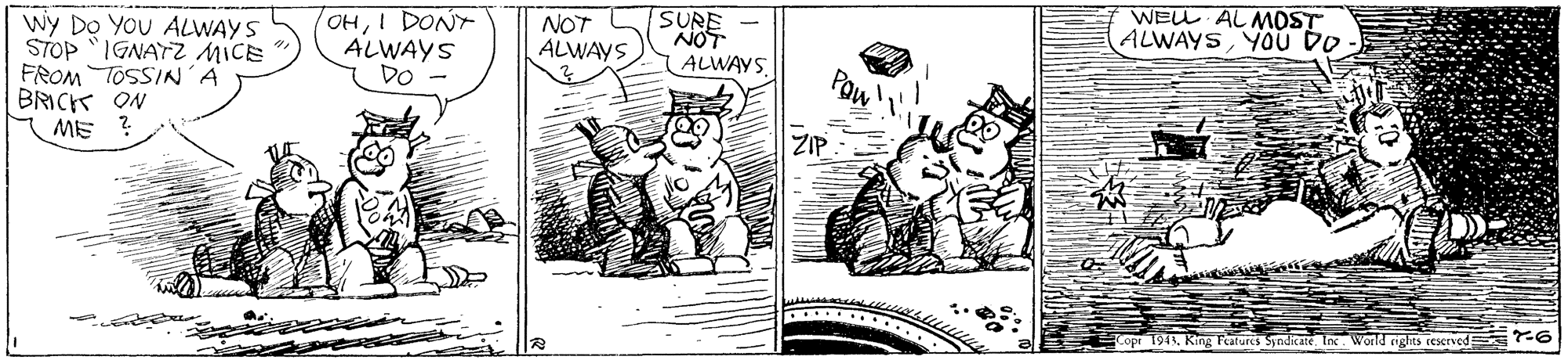 Illustration OCR: SURE NOT WELL ALMOST ALWAYS YOU DO OHI DONT ALWAYS DO NOT wy DO YOU ALWAYS STOP "IGNATZ MICE FROM TOSSIN'A BRICK ON ME ? ALWAYS ALWAYS. Paw ZIP. opr 1941Inc World rights reserved -6 SURE NOT WELL ALMOST ALWAYS YOU DO OHI DONT ALWAYS DO NOT wy DO YOU ALWAYS STOP "IGNATZ MICE FROM TOSSIN'A BRICK ON ME ? ALWAYS ALWAYS. Paw ZIP. opr 1941King Tatures SyndicateInc World rights reserved -6