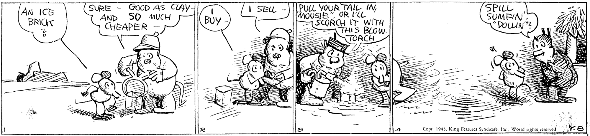 Parallel OCR: SURE - GOOD AS CAY- PULL YOUR TAIL IN MOUSIE OR IL SCORCH IT WITH THIS BLOW- TORCH SPILL SUMFIN "DOLUN? I SEUL AN ICE BRICK AND SO MUCH BUY CHEAPER Copr 1943. King Features Syndicate. Inc. Worid nghes rescrved SURE - GOOD AS CAY- PULL YOUR TAIL IN MOUSIE OR IL SCORCH IT WITH THIS BLOW- TORCH SPILL SUMFIN "DOLUN? I SEUL AN ICE BRICK AND SO MUCH BUY CHEAPER Copr 1943. King Features Syndicate. Inc. Worid nghes rescrved