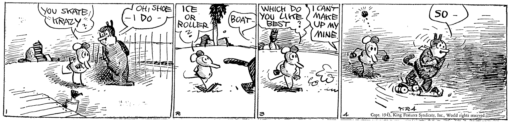 Line art OCR: OHSHOE -I DO I CANT YOU LITE / MAKE UP MY MINE WHICH DO you SKATEARAZY. ICE OR ROLLER So (BOAT BEST ? TR4 Copr. 1943World rights reserved OHSHOE -I DO I CANT YOU LITE / MAKE UP MY MINE WHICH DO you SKATEARAZY. ICE OR ROLLER So (BOAT BEST ? TR4 Copr. 1943King Features SyndicateWorld rights reserved