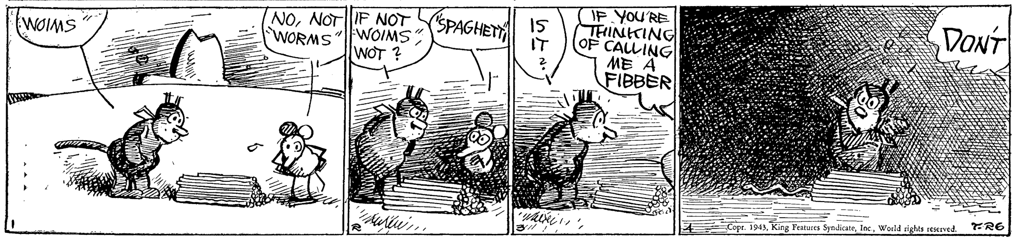 Parallel OCR: IF YOU'RE THINKING OF CALLING ME A FIBBER |NONOTF NOT (SPAGHET 5 WORMS"FWOIMS" WOT ? DONT WOIMS IT Copr. 1943World sights reserved. IF YOU'RE THINKING OF CALLING ME A FIBBER |NONOTF NOT (SPAGHET 5 WORMS"FWOIMS" WOT ? DONT WOIMS IT Copr. 1943King Fratuces SyndicateWorld sights reserved.