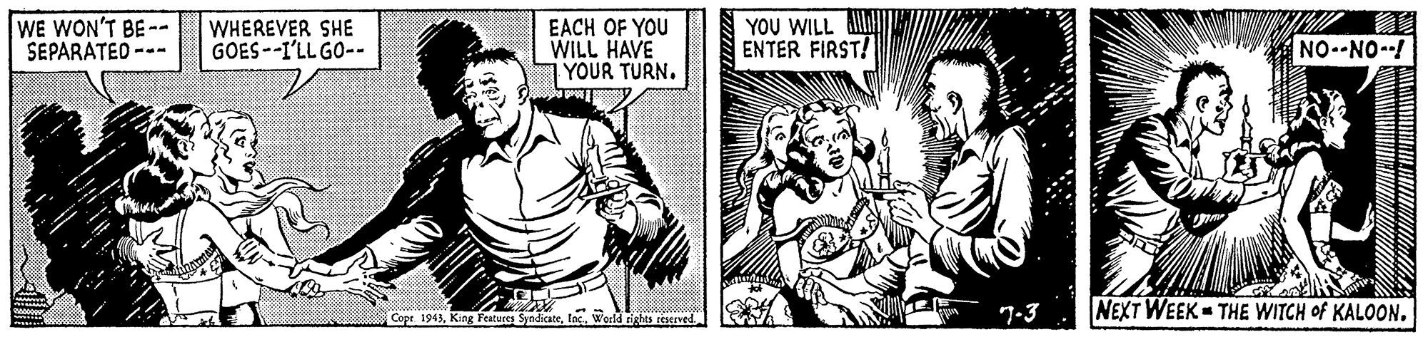 Style OCR: WE WON'T BE-- SEPARATED --- WHEREVER SHE GOES--I'LL GO-- EACH OF YOU WILL HAVE YOUR TURN. YOU WILL ENTER FIRST! NO.-NO--! 7-3 NEXT WEEK THE WITCH of KALOON. Cope 1943Inc. Werld rights reserved WE WON'T BE-- SEPARATED --- WHEREVER SHE GOES--I'LL GO-- EACH OF YOU WILL HAVE YOUR TURN. YOU WILL ENTER FIRST! NO.-NO--! 7-3 NEXT WEEK THE WITCH of KALOON. Cope 1943King Features SyndicateInc. Werld rights reserved