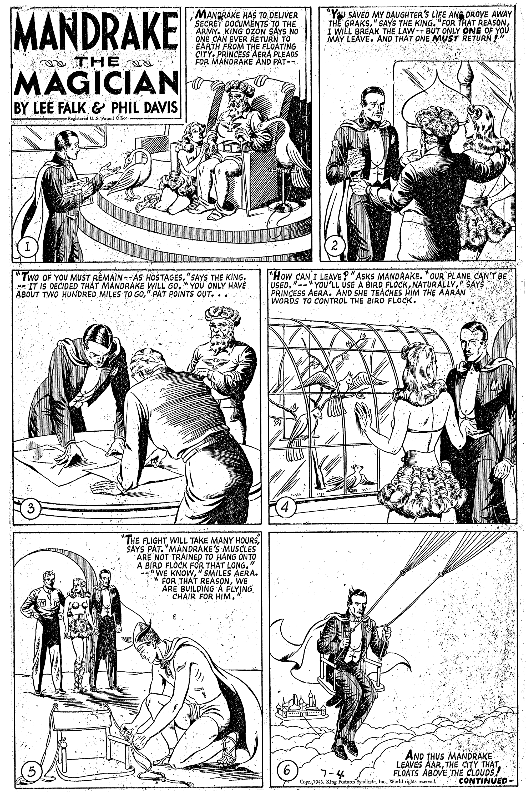 Line OCR: MANDRAKE MANPRAKE HAS TO DELIVER SECRET DOCUMENTS TO THE ARMY. KING OZON SAYS NO ONE CAN EVER RETURN TO EARTH FROM THE FLOATING CITY. PRINCESS AERA PLEADS FOR MANDRAKE AND PAT- "Yu SAVED MY DAUGHTER'S LIFE AN DROVE AWAY THE GRAKSI WILL BREAK THE LAW--BUT ONLY ONE OF Y MAY LEAVE. AND THAT ONE YOU THE MAGICIAN BY LEE FALK & PHIL DAVIS Regatid U.S.Paleel Ofe "Two OF YOU MUST REMAIN --AS HOSTAGES"SAYS THE KING. -- IT IS DECIDED THAT MANDRAKE WILL GO. " YOU ONLY HAVE ABOUT TWO HUNDRED MILES TO GO" PAT POINTS OUT... "How CAN I LEAVE? "ASKS MANDRAKE. "OUR PLANE CAN'T BE USED. "--"YOU'LL ÚSE A BIRD FLOCK" SAYS PRINCESS AERA. AND SHE TEACHES HIM THE AARAN WORDS TO CONTROL THE BIRD FLOCK. "THE FLIGHT WILL TAKE MANY HOURS SAYS PAT. "MANDRAKE'S MUSCLES ARE NOT TRAINED TO HANG ONTO A BIRD FLÓCK FOR THAT LONG." --" WE KNOW"SMILES AERA. FOR THAT REASONWE ARE BUILDING A FLYING CHAIR FOR HIM." AND THUS MANDRAKE LEAVES AARFLOATS ABOVE THE CLOUDS! CONTINUED- 7-4 Copr.1943World righa rerved MANDRAKE MANPRAKE HAS TO DELIVER SECRET DOCUMENTS TO THE ARMY. KING OZON SAYS NO ONE CAN EVER RETURN TO EARTH FROM THE FLOATING CITY. PRINCESS AERA PLEADS FOR MANDRAKE AND PAT- "Yu SAVED MY DAUGHTER'S LIFE AN DROVE AWAY THE GRAKS" SAYS THE KING."FOR THAT REASONI WILL BREAK THE LAW--BUT ONLY ONE OF Y MAY LEAVE. AND THAT ONE YOU THE MAGICIAN BY LEE FALK & PHIL DAVIS Regatid U.S.Paleel Ofe "Two OF YOU MUST REMAIN --AS HOSTAGES"SAYS THE KING. -- IT IS DECIDED THAT MANDRAKE WILL GO. " YOU ONLY HAVE ABOUT TWO HUNDRED MILES TO GO" PAT POINTS OUT... "How CAN I LEAVE? "ASKS MANDRAKE. "OUR PLANE CAN'T BE USED. "--"YOU'LL ÚSE A BIRD FLOCK" SAYS PRINCESS AERA. AND SHE TEACHES HIM THE AARAN WORDS TO CONTROL THE BIRD FLOCK. "THE FLIGHT WILL TAKE MANY HOURS SAYS PAT. "MANDRAKE'S MUSCLES ARE NOT TRAINED TO HANG ONTO A BIRD FLÓCK FOR THAT LONG." --" WE KNOW"SMILES AERA. FOR THAT REASONWE ARE BUILDING A FLYING CHAIR FOR HIM." AND THUS MANDRAKE LEAVES AARTHE CITY THATFLOATS ABOVE THE CLOUDS! CONTINUED- 7-4 Copr.1943King featares yndioteWorld righa rerved