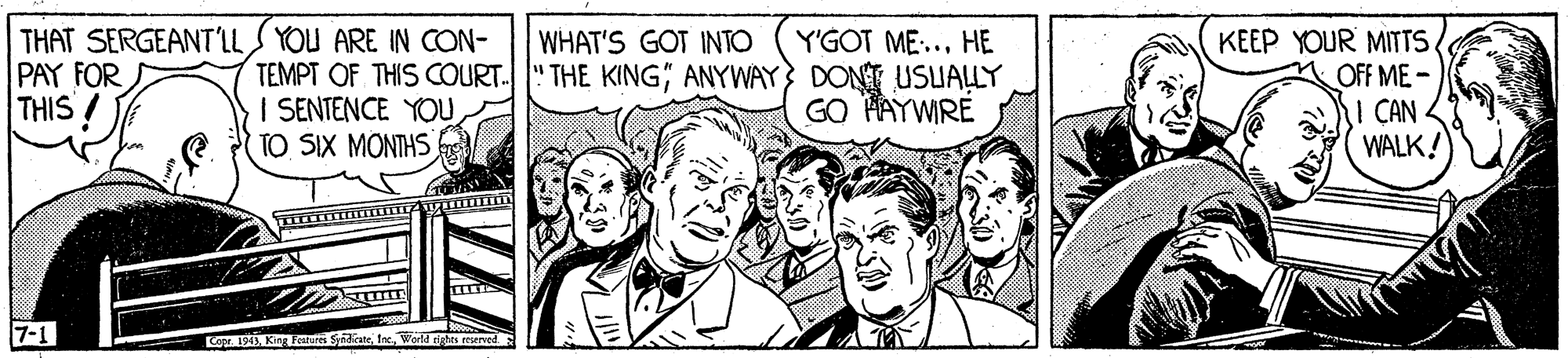 Illustration OCR: THAT SERGEANT'LLS YOU ARE IN CON- TEMPT OF THIS COURT. I SENTENCE YOU TO SIX MONTHS KEEP YOUR MITTS OFF ME - I CAN WALK! WHAT'S GOT INTO PAY FOR THIS ! Y'GOT ME:... HE THE KINGANYWAY} DONT USUALLY GO PAYWIRE 7-1 Co191 King Fea SdeWorld tights rourved THAT SERGEANT'LLS YOU ARE IN CON- TEMPT OF THIS COURT. I SENTENCE YOU TO SIX MONTHS KEEP YOUR MITTS OFF ME - I CAN WALK! WHAT'S GOT INTO PAY FOR THIS ! Y'GOT ME:... HE THE KINGANYWAY} DONT USUALLY GO PAYWIRE 7-1 Co191 King Fea SdeWorld tights rourved