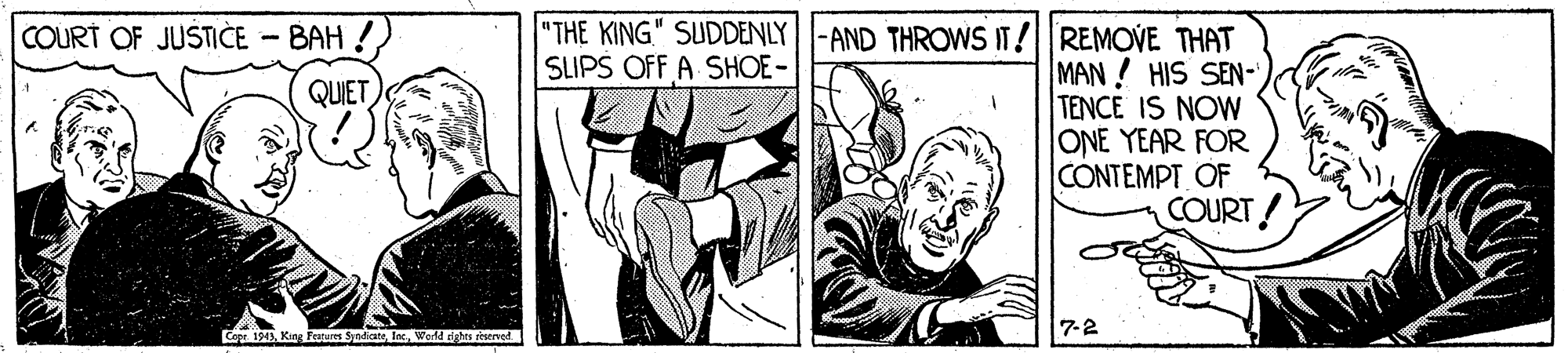 Illustration OCR: "THE KING." SUDDENLY |-AND THROWSIT!REMOVE THAT MAN! HIS SEN- TENCE IS NOW ONE YEAR FOR CONTEMPT OF COURT COURT OF JUSTICE - BAH !) SLIPS OFF A SHOE- QUET Co 1943Inc 7-2 World rights riserved "THE KING." SUDDENLY |-AND THROWSIT!REMOVE THAT MAN! HIS SEN- TENCE IS NOW ONE YEAR FOR CONTEMPT OF COURT COURT OF JUSTICE - BAH !) SLIPS OFF A SHOE- QUET Co 1943King Features SyadicateInc 7-2 World rights riserved