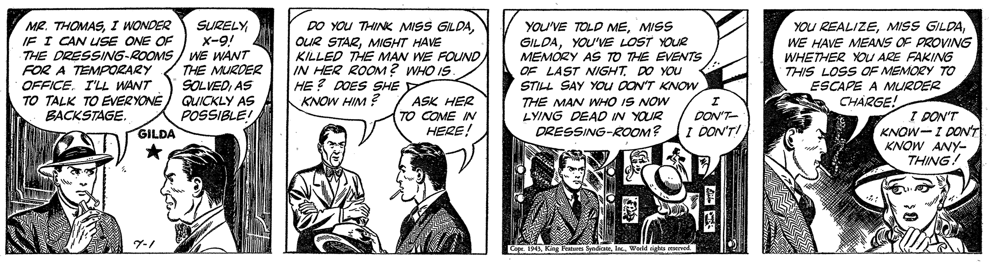 Parallel OCR: MR. THOMASI WONDER IF I CAN USE ONE OF THE DRESSING-ROOMS / WE WANT FOR A TEMPORARY OFFICE. I'LL WANT TO TALK TO EVERYONE BACKSTAGE. SURELYx-9! DO YOU THINK MISS GILDAMISS OUR STARMIGHT HAVE KILLED THE MAN WE FOUND IN HER ROOM? WHO IS HE ? DOES SHE KNOW HIM ? GILDAYOU'VE LOST YOUR MEMÓRY AS TO THE EVENTS OF LAST NIGHTDO YOU STILL SAY YOU OON'T KNOW THE MAN WHO IS NOW LYING DEAD IN YOUR DRESSING-ROOM? YOU REALIZEWE HAVE MEANS OF PROVING WHETHER YOU ARE FAKING THIS LOSS OF MEMORY TO ESCAPE A MURDER THE MURDER SOLVEDAS QUICKLY AS POSSIBLE! ASK HER TO COME IN HERE! CHARGE! I DON'T KNOW-I DONT KNOW ANY- THING! DON'T- GILDA I DON'TI ?-/ Copr. 1943World ightu reserved MR. THOMASI WONDER IF I CAN USE ONE OF THE DRESSING-ROOMS / WE WANT FOR A TEMPORARY OFFICE. I'LL WANT TO TALK TO EVERYONE BACKSTAGE. SURELYx-9! DO YOU THINK MISS GILDAYOU'VE TOLD MEMISS OUR STARMIGHT HAVE KILLED THE MAN WE FOUND IN HER ROOM? WHO IS HE ? DOES SHE KNOW HIM ? GILDAYOU'VE LOST YOUR MEMÓRY AS TO THE EVENTS OF LAST NIGHTDO YOU STILL SAY YOU OON'T KNOW THE MAN WHO IS NOW LYING DEAD IN YOUR DRESSING-ROOM? YOU REALIZEMISS GILDAWE HAVE MEANS OF PROVING WHETHER YOU ARE FAKING THIS LOSS OF MEMORY TO ESCAPE A MURDER THE MURDER SOLVEDAS QUICKLY AS POSSIBLE! ASK HER TO COME IN HERE! CHARGE! I DON'T KNOW-I DONT KNOW ANY- THING! DON'T- GILDA I DON'TI ? - / Copr. 1943King Peatures SyndiceWorld ightu reserved