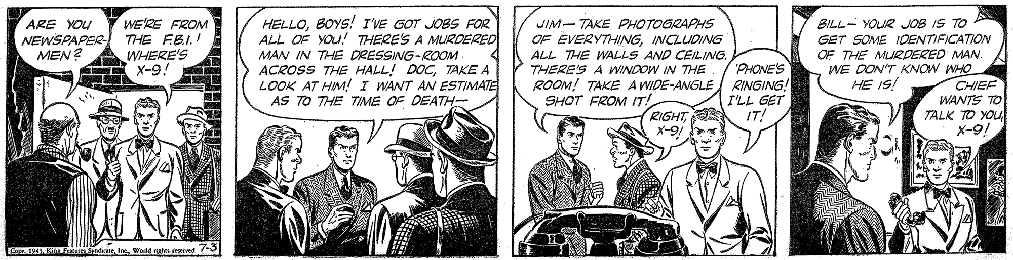 Drawing OCR: WE'RE FROM THE FBI.! WHERE'S X-9! HELLOBOYS! I'VE GOT JOBS FOR ALL OF YOu! THERE'S A MURDERED MAN IN THE DRESSING-ROOM ACROSS THE HALL! DOCTAKE A LOOK AT HIM! I WANT AN ESTIMATE AS TO THE TIME OF DEATH- JIM- TAKE PHOTOGRAPHS OF ÉVERYTHINGINCLUDING ALL THE WALLS AND CEILINGTHERE'S A WINDOW IN THE ROOM! TAKE A WIDE-ANGLE RINGING! SHOT FROM IT! BILL- YOUR JOB IS TO GET SOME IDENTIFICATION OF THE MURDERED MAN. WE DON'T KNOW WHO CHIEF WANTS TO TALK TO YOu X-9! ARE YOU NEWSPAPER- MEN? PHONE'S HE 1S! I'LL GET IT! RIGHTX-9 Co 194 K Fur SndaciteWorld nghts regerved -5 WE'RE FROM THE FBI.! WHERE'S X-9! HELLOBOYS! I'VE GOT JOBS FOR ALL OF YOu! THERE'S A MURDERED MAN IN THE DRESSING-ROOM ACROSS THE HALL! DOCTAKE A LOOK AT HIM! I WANT AN ESTIMATE AS TO THE TIME OF DEATH- JIM- TAKE PHOTOGRAPHS OF ÉVERYTHINGINCLUDING ALL THE WALLS AND CEILINGTHERE'S A WINDOW IN THE ROOM! TAKE A WIDE-ANGLE RINGING! SHOT FROM IT! BILL- YOUR JOB IS TO GET SOME IDENTIFICATION OF THE MURDERED MAN. WE DON'T KNOW WHO CHIEF WANTS TO TALK TO YOu X-9! ARE YOU NEWSPAPER- MEN? PHONE'S HE 1S! I'LL GET IT! RIGHTX-9 Co 194 K Fur SndaciteWorld nghts regerved -5