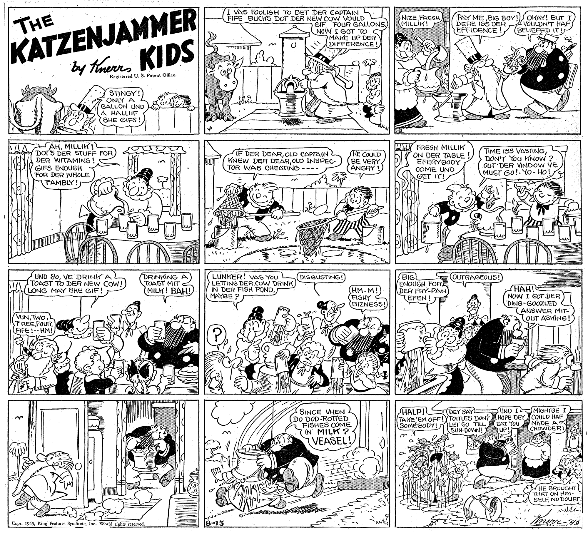 Illustration OCR: KATZENJAMMER by theres KIDS VAS FOOLISH TO BET DER CAPTAINS. FIFE BUCKS DOT DER NEW COW VOULD THE GIF FOUR GALLONSNOW I GOT TO ST MAKE UP DER DIFFERENCE ! NIZE(MILLIK! PAY ME BIG BOY!SOKAY! BUT I DERE ISS DER EFFIDENCE (VOULDN'T HAF (BELIEFED IT! Registered U. S. Patent Office. STINGY! ONLY A GALLON UND A HALLUF SHE GIFS! AHMILLIK! DOT'S DER STUFF FOR DER WITAMINS ! IF DER DEAROLD CAPTAIN KNEW DER DEAROLD INSPEC- TOR WAS CHEATING ---- HE COULD BE VERY ANGRY ! FRESH MILLIK ON DER TABLE! EFERYBODY TIME ISS VASTINGDON'T You KNOW ? OUT'DER VINDOW VE MUST GO!. YO- HO! GIFS ENOUGH FOR DER WHOLE FAMBLY! COME UND GET IT! UND 90VE DRINK AL MA TOAST TO DER NEW CoW! LONG MAY SHE GIF! LUNKER! VAS You LETTING DER COW DRINK IN DER FISH PONDMAYBE ? BIG ENOUGH FOR DER FRY-PAN EFEN! SOUTRAGEOUS! DRINKING A) TOAST MIT MILK! BAH! DISGUSTING! HM-M! (FISHY BIZNESS! (HAH! NOW I GOT DER) DING-GOOZLED (ANSWER MIT- TOUT ASKING!3 VUNTwo. T'REEFIFE !-- HM! SINCE VHEN (Do DOD-ROTTED FISHES COME IN MILK? VEASEL! HALP! TDEY SAY UND I MIGHTBE I TAKE'EM OFF!YTOITLES DONt HOPE DEY COULD HAF SOMÉBODY! LEr G0 TILL EAT You MADE AS SUN-DOWN! UP! CHOWDER! HE BROUGHT THAT ON HIM- SELFNO DOUB!! Cupr. 1943Ine. Wruld cights reserved. 8-15 KATZENJAMMER by theres KIDS VAS FOOLISH TO BET DER CAPTAINS. FIFE BUCKS DOT DER NEW COW VOULD THE GIF FOUR GALLONSNOW I GOT TO ST MAKE UP DER DIFFERENCE ! NIZE(MILLIK! PAY ME BIG BOY!SOKAY! BUT I DERE ISS DER EFFIDENCE (VOULDN'T HAF (BELIEFED IT! Registered U. S. Patent Office. STINGY! ONLY A GALLON UND A HALLUF SHE GIFS! AHMILLIK! DOT'S DER STUFF FOR DER WITAMINS ! IF DER DEAROLD CAPTAIN KNEW DER DEAROLD INSPEC- TOR WAS CHEATING ---- HE COULD BE VERY ANGRY ! FRESH MILLIK ON DER TABLE! EFERYBODY TIME ISS VASTINGDON'T You KNOW ? OUT'DER VINDOW VE MUST GO!. YO- HO! GIFS ENOUGH FOR DER WHOLE FAMBLY! COME UND GET IT! UND 90VE DRINK AL MA TOAST TO DER NEW CoW! LONG MAY SHE GIF! LUNKER! VAS You LETTING DER COW DRINK IN DER FISH PONDMAYBE ? BIG ENOUGH FOR DER FRY-PAN EFEN! SOUTRAGEOUS! DRINKING A) TOAST MIT MILK! BAH! DISGUSTING! HM-M! (FISHY BIZNESS! (HAH! NOW I GOT DER) DING-GOOZLED (ANSWER MIT- TOUT ASKING!3 VUNTwo. T'REEFIFE !-- HM! SINCE VHEN (Do DOD-ROTTED FISHES COME IN MILK? VEASEL! HALP! TDEY SAY UND I MIGHTBE I TAKE'EM OFF!YTOITLES DONt HOPE DEY COULD HAF SOMÉBODY! LEr G0 TILL EAT You MADE AS SUN-DOWN! UP! CHOWDER! HE BROUGHT THAT ON HIM- SELFNO DOUB!! Cupr. 1943King Features SyndicateIne. Wruld cights reserved. 8-15