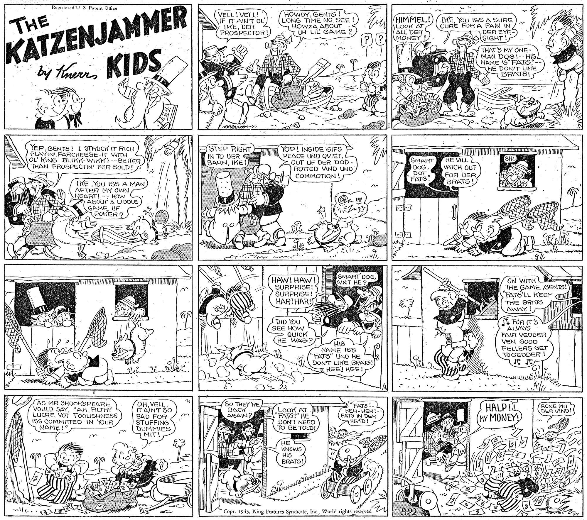 Parallel OCR: THE KATZENJAMMER by Tareres KIDS RepisteredUS Patent Ofice (VELL!VELL! IF IT AIN'T OL') IKEDER PROSPECTOR!) HOWDYGENTS! (LONG TIME NO SEE ! HOWZA ABOUT UH LIL GAME ? HIMMEL! W LooK AT ALL DERS MONEY! CURE FUR A PAIN IN/" DER EYE- SIGHT! THAT'S MY ONE- MAN DOG!-- HIS NAME 'S FATS- -LIKE HE DONATS! YEPGENTS! I STRUCK IT RICH) PLAYIN PARCHEESE-IT WITH OL' KING BLIKY-WIKH!--BETTER THAN PROSPECTIN' FER GOLD! ESTEP RIGHT IN TO DER S BARNIKE! Yop! INSIDE GIFS PEACE UND QVIETOUT UF DER DOD - ROTTED VIND UND COMMOTION! SMART DOG DOT'FATS HE VILL VATCH OUT FOR DER BRATS LHE You ISSA MAN) AFTER MY OWN HEART! -- HOW ABouT A LIDDLE GAME UF POKER ? SMART DOGAIN'T HE? HAW! HAW! SURPRISE! SURPRISE! HAR!HAR! ON WITH THE GAMEGENTS! "FATS'LL KEEP THE BRATS AWAY! DID YOU SEE HOW 2 QUICK HE WAS E FÖR IT'S ALVAYS FAIR VEODER VEN GOOD HIs NAME ISS "FATS" UND HE DON'T LIKE BRATS!) T HEE! HEE! FELLERS GET TOGEDDER JE JE 33 AS MR SHOOKSPEARE VOULD SAYFILTHY LUCRE VOT FOOLISHNESS ISS COMMITTED IN YOUR NAME!" OHVELL IT AIN'T SO BAD FOR STUFFING DUMMIES MIT! So THEY'RE BACK AGAIN? .LooK AT JT "FATS" HE DON'T NEED TO BE TOLD! "FATS:. HEH-HEH! (FATS IN DER HEAD! HALP! (MY MONEY SONE DER VIND ? HE KNOWS HIS BRATS! ll.. E Copt. 1943World rights reserved 822 THE KATZENJAMMER by Tareres KIDS RepisteredUS Patent Ofice (VELL!VELL! IF IT AIN'T OL') IKEDER PROSPECTOR!) HOWDYGENTS! (LONG TIME NO SEE ! HOWZA ABOUT UH LIL GAME ? HIMMEL! W LooK AT ALL DERS MONEY! CURE FUR A PAIN IN/" DER EYE- SIGHT! THAT'S MY ONE- MAN DOG!-- HIS NAME 'S FATS- -LIKE HE DONATS! YEPGENTS! I STRUCK IT RICH) PLAYIN PARCHEESE-IT WITH OL' KING BLIKY-WIKH!--BETTER THAN PROSPECTIN' FER GOLD! ESTEP RIGHT IN TO DER S BARNIKE! Yop! INSIDE GIFS PEACE UND QVIETOUT UF DER DOD - ROTTED VIND UND COMMOTION! SMART DOG DOT'FATS HE VILL VATCH OUT FOR DER BRATS LHE You ISSA MAN) AFTER MY OWN HEART! -- HOW ABouT A LIDDLE GAME UF POKER ? SMART DOGAIN'T HE? HAW! HAW! SURPRISE! SURPRISE! HAR!HAR! ON WITH THE GAMEGENTS! "FATS'LL KEEP THE BRATS AWAY! DID YOU SEE HOW 2 QUICK HE WAS E FÖR IT'S ALVAYS FAIR VEODER VEN GOOD HIs NAME ISS "FATS" UND HE DON'T LIKE BRATS!) T HEE! HEE! FELLERS GET TOGEDDER JE JE 33 AS MR SHOOKSPEARE VOULD SAYFILTHY LUCRE VOT FOOLISHNESS ISS COMMITTED IN YOUR NAME!" OHVELL IT AIN'T SO BAD FOR STUFFING DUMMIES MIT! So THEY'RE BACK AGAIN? .LooK AT JT "FATS" HE DON'T NEED TO BE TOLD! "FATS:. HEH-HEH! (FATS IN DER HEAD! HALP! (MY MONEY SONE DER VIND ? HE KNOWS HIS BRATS! ll.. E Copt. 1943King l'eatures Syn dicateWorld rights reserved 822