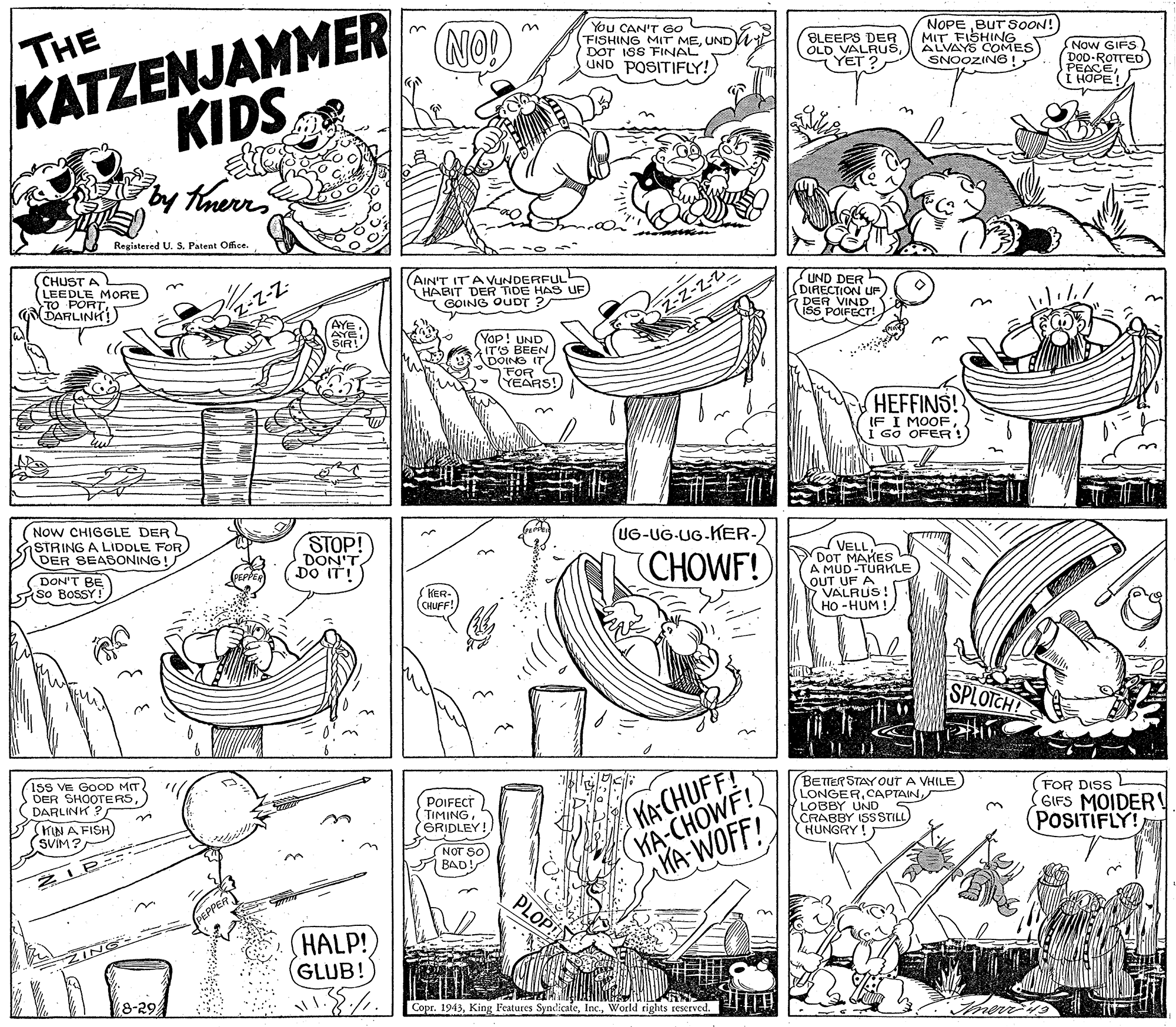 Graphics OCR: THE KATZENJAMMER KIDS ty timerr NO! YOU CAN'T GO FISHING MIT MEUNDV DOT ISS FINAL UND POSITIFLY! BLEEPS DER OLD VALRUSYET ? COMES MVAYS SNOOZING ! NOPE BUT SOON! FISHING Now GIFS DOD-ROTTED PEACE???? Registered U. S. Patent Office. (CHUST A LEEDLE MORE TO PORT DARLINH!) (AIN'T ITAVUNDERFUL! HABIT DER TIDE HAS UF GOING OUDT ? UND DER (DIRECTION UF DER VIND ISS POIFECT! -Z-Z-2 (AYE AYE (Yop! UND IT'S BEEN DOING IT FOR YEARS! HEFFINS! IF I MOOFi Go OFER! Now CHIGGLE DER STRING A LIDDLE FOR) DER SEABONING! UG-UG-UG.KER- STOP! DON'T DO IT! CHOWF! (VELL DOT MAKELE A MÚD OUT UF A 7 VALRUS Ho -HUM ! DON'T BE So BosSY ! KER- CHUFF! SPLOTCH! 1sS VE GOD MIT DER SHOOTERSDARLINK ? KIN A FISH) (SVIM? MACHUFF! HA-CHOWF! HA WOFF! BETTER STAY OUT A VHILE) LONGERCAPTAIN LOBBY UND S CRABBY ISSSTILL) HUNGRY !) POIFECT TIMINGGRIDLEY! (FOR DISS GIFS MOIDER! (POSITIFLY! in NOT SO BAD! PLOP PEPPER HALP! GLUB! Copr. 1913THE KATZENJAMMER KIDS ty timerr NO! YOU CAN'T GO FISHING MIT MEUNDV DOT ISS FINAL UND POSITIFLY! BLEEPS DER OLD VALRUSYET ? COMES MVAYS SNOOZING ! NOPE BUT SOON! FISHING Now GIFS DOD-ROTTED PEACE???? Registered U. S. Patent Office. (CHUST A LEEDLE MORE TO PORT DARLINH!) (AIN'T ITAVUNDERFUL! HABIT DER TIDE HAS UF GOING OUDT ? UND DER (DIRECTION UF DER VIND ISS POIFECT! -Z-Z-2 (AYE AYE (Yop! UND IT'S BEEN DOING IT FOR YEARS! HEFFINS! IF I MOOFi Go OFER! Now CHIGGLE DER STRING A LIDDLE FOR) DER SEABONING! UG-UG-UG.KER- STOP! DON'T DO IT! CHOWF! (VELL DOT MAKELE A MÚD OUT UF A 7 VALRUS Ho -HUM ! DON'T BE So BosSY ! KER- CHUFF! SPLOTCH! 1sS VE GOD MIT DER SHOOTERSDARLINK ? KIN A FISH) (SVIM? MACHUFF! HA-CHOWF! HA WOFF! BETTER STAY OUT A VHILE) LONGERCAPTAIN LOBBY UND S CRABBY ISSSTILL) HUNGRY !) POIFECT TIMINGGRIDLEY! (FOR DISS GIFS MOIDER! (POSITIFLY! in NOT SO BAD! PLOP PEPPER HALP! GLUB! Copr. 1913King Features SyndicaleWorld rights reserved