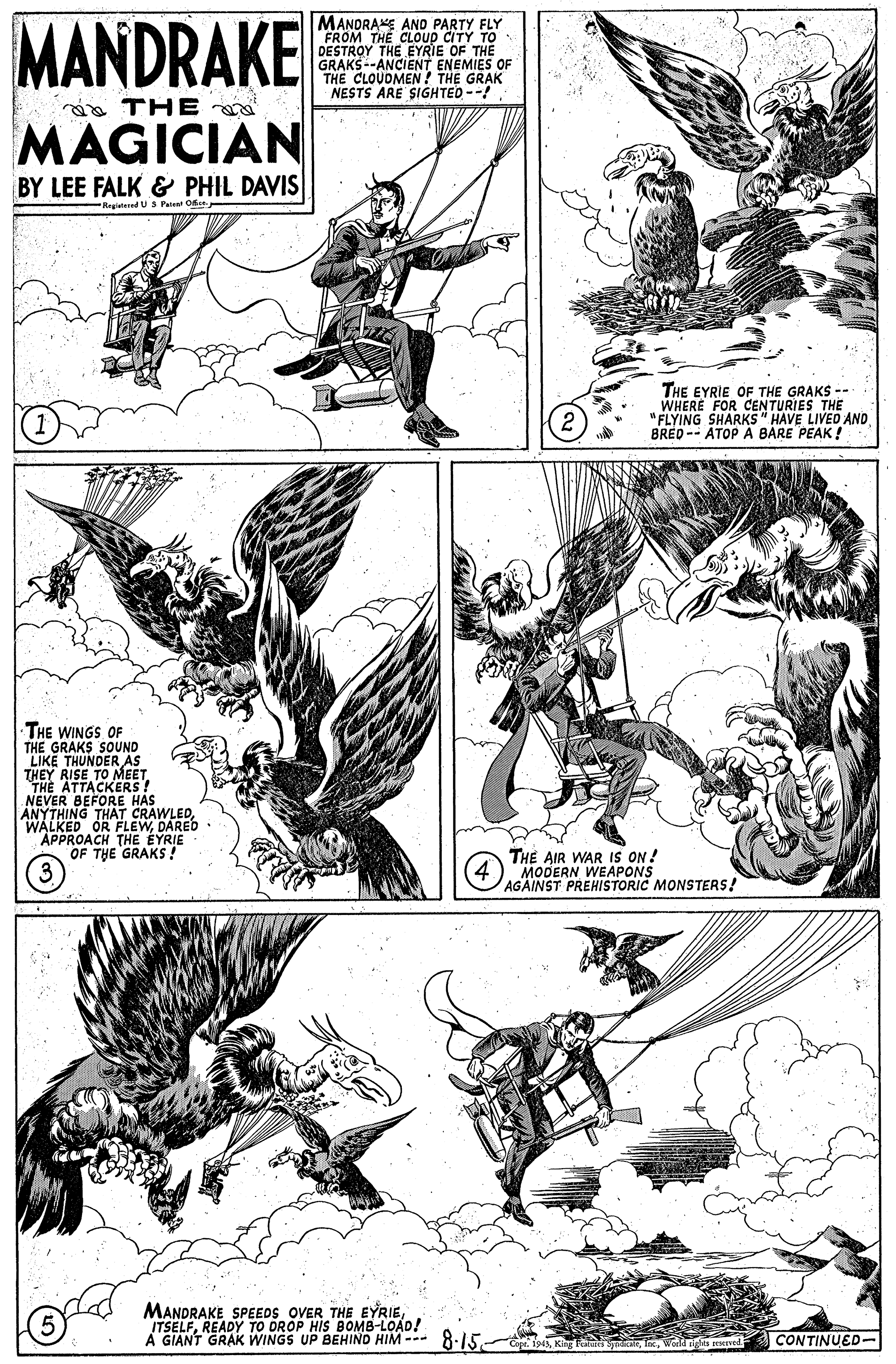 Parallel OCR: MANDRAKE MANDRAKE AND PARTY FLY FROM THE CLOUP CITY TO DESTROY THE EYRIE OF THE GRAKS--ANCIENT ENEMIES OF THE CLOUDMEN ? THE GRAK NESTS ARE SIGHTED --! a THE MAGICIAN BY LEE FALK & PHIL DAVIS -Regiatered U 3 Pateat Oks THE EYRIE OF THE GRAKS -- WHERE FOR CENTURIES THE "FLYING SHARKS " HAVE LIVED AND BRED -- ATOP A BARE PEAK ! 2 THE WINGS OF THE GRAKS SOUND LIKE THUNDER AS THEY RISE TO MEET. THE ATTACKERS! NEVER BEFORE HAS ANYTHING THAT CRAWLEDDARED APPROACH THE EYRIE OF THE GRAKS ! (3. THE AIR WAR IS ON ! MODERN WEAPONS AGAINST PREHISTORIC MONSTERS! MANDRAKE SPEEDS OVER THE EYRIEREADY TO DROP HIS BOMB-LOAD! A GIANT GRAK WINGS UP BEHIND HIM --- 8.15. CONTINUED- MANDRAKE MANDRAKE AND PARTY FLY FROM THE CLOUP CITY TO DESTROY THE EYRIE OF THE GRAKS--ANCIENT ENEMIES OF THE CLOUDMEN ? THE GRAK NESTS ARE SIGHTED --! a THE MAGICIAN BY LEE FALK & PHIL DAVIS -Regiatered U 3 Pateat Oks THE EYRIE OF THE GRAKS -- WHERE FOR CENTURIES THE "FLYING SHARKS " HAVE LIVED AND BRED -- ATOP A BARE PEAK ! 2 THE WINGS OF THE GRAKS SOUND LIKE THUNDER AS THEY RISE TO MEET. THE ATTACKERS! NEVER BEFORE HAS ANYTHING THAT CRAWLEDWALKED OR FLEWDARED APPROACH THE EYRIE OF THE GRAKS ! (3. THE AIR WAR IS ON ! MODERN WEAPONS AGAINST PREHISTORIC MONSTERS! MANDRAKE SPEEDS OVER THE EYRIEREADY TO DROP HIS BOMB-LOAD! A GIANT GRAK WINGS UP BEHIND HIM --- 8.15. CONTINUED-