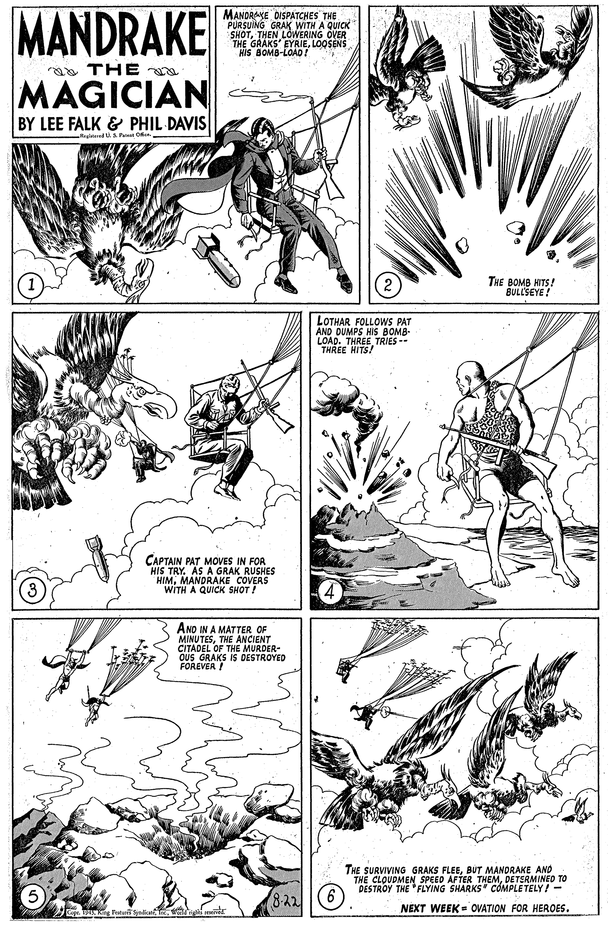 Parallel OCR: MANDRAKE MAGICIAN MANORAKE DISPATCHES THE PURSUING GRAK WITH A QUICK SHOTTHEN LOWERING OVER THE GRAKS' EYRIELOOSENS HIS BOMB-LOAD ? aa THE BY LEE FALK & PHIL DAVIS Regiieed U.3. Patest Ofice THE BOMB HITS! BULL'SEYE! LOTHAR FOLLOWS PAT AND DUMPS HIS BOMB- LOAD. THREE TRIES -- THREE HITS! CAPTAIN PAT MOVES IN FOR HIS TRY. AS A GRAK RUSHES HIMMANDRAKE COVERS WITH A QUICK SHOT ! AND IN A MATTER OF MINUTESTHE ANCIENT CITADEL OF THE OUS GRAKS IS DESTROYED FOREVER ! URDER- THE SURVIVING GRAKS FLEEBUT MANDRAKE AND THE CLOUDMEN SPEED AFTER THEMDETSRMINED TO DESTROY THE "FLYING SHARKS" COMPLETELY! - 8-22 NEXT WEEK = OVATION FOR HEROES. B King Patrit SyndicatMANDRAKE MAGICIAN MANORAKE DISPATCHES THE PURSUING GRAK WITH A QUICK SHOTTHEN LOWERING OVER THE GRAKS' EYRIELOOSENS HIS BOMB-LOAD ? aa THE BY LEE FALK & PHIL DAVIS Regiieed U.3. Patest Ofice THE BOMB HITS! BULL'SEYE! LOTHAR FOLLOWS PAT AND DUMPS HIS BOMB- LOAD. THREE TRIES -- THREE HITS! CAPTAIN PAT MOVES IN FOR HIS TRY. AS A GRAK RUSHES HIMMANDRAKE COVERS WITH A QUICK SHOT ! AND IN A MATTER OF MINUTESTHE ANCIENT CITADEL OF THE OUS GRAKS IS DESTROYED FOREVER ! URDER- THE SURVIVING GRAKS FLEEBUT MANDRAKE AND THE CLOUDMEN SPEED AFTER THEMDETSRMINED TO DESTROY THE "FLYING SHARKS" COMPLETELY! - 8-22 NEXT WEEK = OVATION FOR HEROES. B King Patrit Syndicat