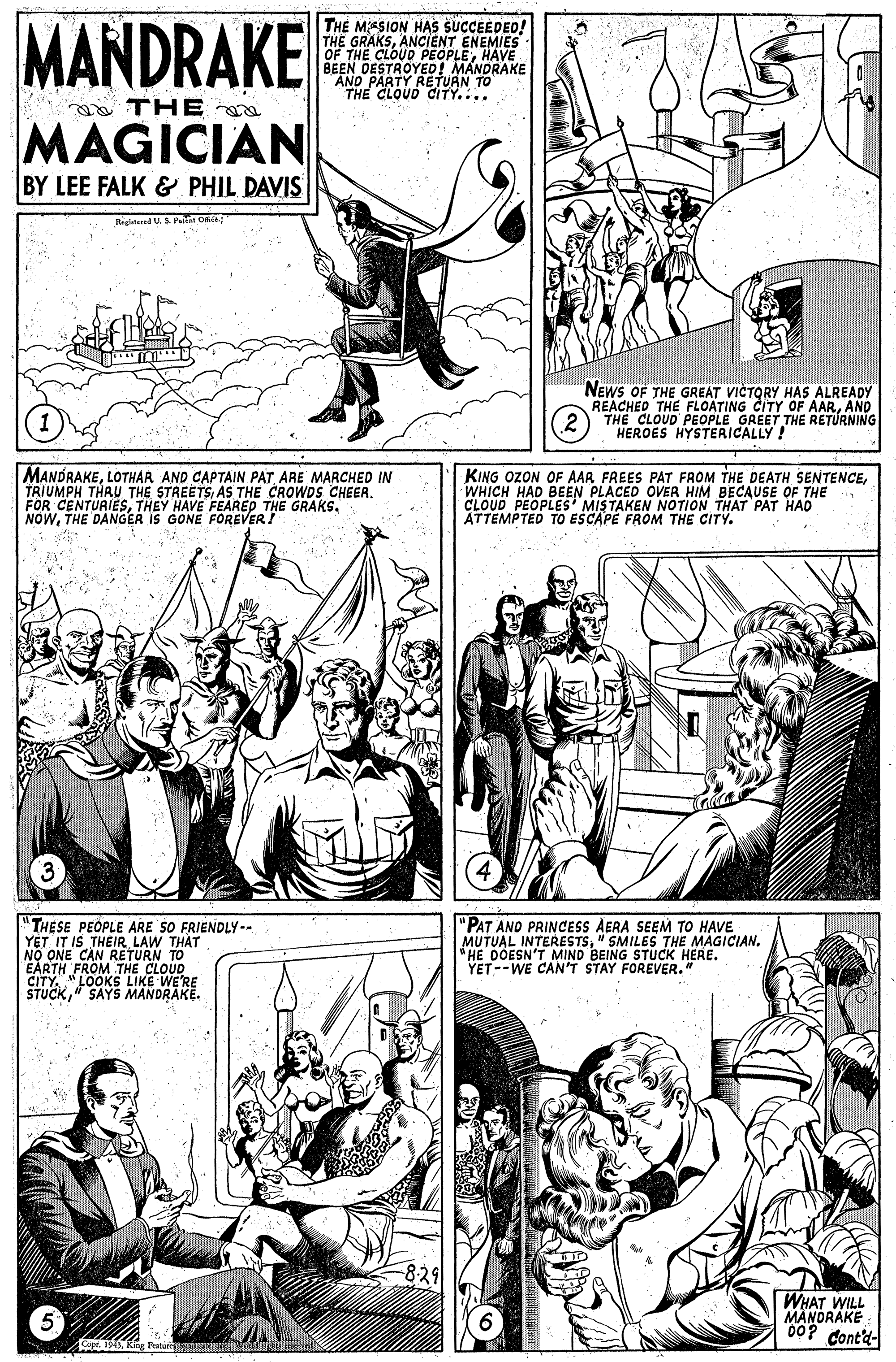 Art OCR: MANDRAKE TH? MESION HAS SUCCEEDED! THE GRAKSANCIENT ENEMIES OF THE CLOUD PEOPLEHAVE BEEN DESTROYED! MANDRAKE AND PARTY RETUAN TO THE CLOUD CdITY.... THE MAGICIAN BY LEE FALK & PHIL DAVIS Biglatered U. Pe OntA NEWS OF THE GREAT VICTORY HAS ALREADY REACHED THE FLOATING CITY OF AARAND THE CLOUD PEOPLE GREET THE RETURNING HEROES HYSTERICALLY ! MANDRAKEARE MARCHED IN TRIUMPH THRU THE STREETSAS THE CROWDS CHEER. FOR CENTURIESTHEY HAVE FEAREP THE GRAKS. NOWTHE DANGER IS GONE FOREVER! KING OZON OF AAR FREES PAT FROM THE DEATH SENTENCEWHICH HAD BEEN PLACED OVER HIM BECAUSE OF THE CLOUD PEOPLES' MISTAKEN NOTION THAT PAT HAD ATTEMPTED TO ESCAPE FROM THE CITY. THESE PEOPLE ARE SO FRIENDLY-- YET IT IS THEIR LAW THAT NO ONE CAN RETURN TO EARTH FROM THE CLOUD ÇITY. "LOOKS LIKE WE'RE STUCK" SAYS MANDRAKE. "PAT AND PRINCESS AERA SEEM TO HAVE MUTOINTERESTS" SMILES THE MAGICIAN. I'T MIND BEING YET--WE CAN'T STAY FOREVER." STUCK HERE. 829 WHAT WILL MANORAKE "00? Cont'd- Featui m MANDRAKE TH? MESION HAS SUCCEEDED! THE GRAKSANCIENT ENEMIES OF THE CLOUD PEOPLEHAVE BEEN DESTROYED! MANDRAKE AND PARTY RETUAN TO THE CLOUD CdITY.... THE MAGICIAN BY LEE FALK & PHIL DAVIS Biglatered U. Pe OntA NEWS OF THE GREAT VICTORY HAS ALREADY REACHED THE FLOATING CITY OF AARAND THE CLOUD PEOPLE GREET THE RETURNING HEROES HYSTERICALLY ! MANDRAKELOTHAR AND CAPTAIN PATARE MARCHED IN TRIUMPH THRU THE STREETSAS THE CROWDS CHEER. FOR CENTURIESTHEY HAVE FEAREP THE GRAKS. NOWTHE DANGER IS GONE FOREVER! KING OZON OF AAR FREES PAT FROM THE DEATH SENTENCEWHICH HAD BEEN PLACED OVER HIM BECAUSE OF THE CLOUD PEOPLES' MISTAKEN NOTION THAT PAT HAD ATTEMPTED TO ESCAPE FROM THE CITY. THESE PEOPLE ARE SO FRIENDLY-- YET IT IS THEIR LAW THAT NO ONE CAN RETURN TO EARTH FROM THE CLOUD ÇITY. "LOOKS LIKE WE'RE STUCK" SAYS MANDRAKE. "PAT AND PRINCESS AERA SEEM TO HAVE MUTOINTERESTS" SMILES THE MAGICIAN. I'T MIND BEING YET--WE CAN'T STAY FOREVER." STUCK HERE. 829 WHAT WILL MANORAKE "00? Cont'd- Featui m