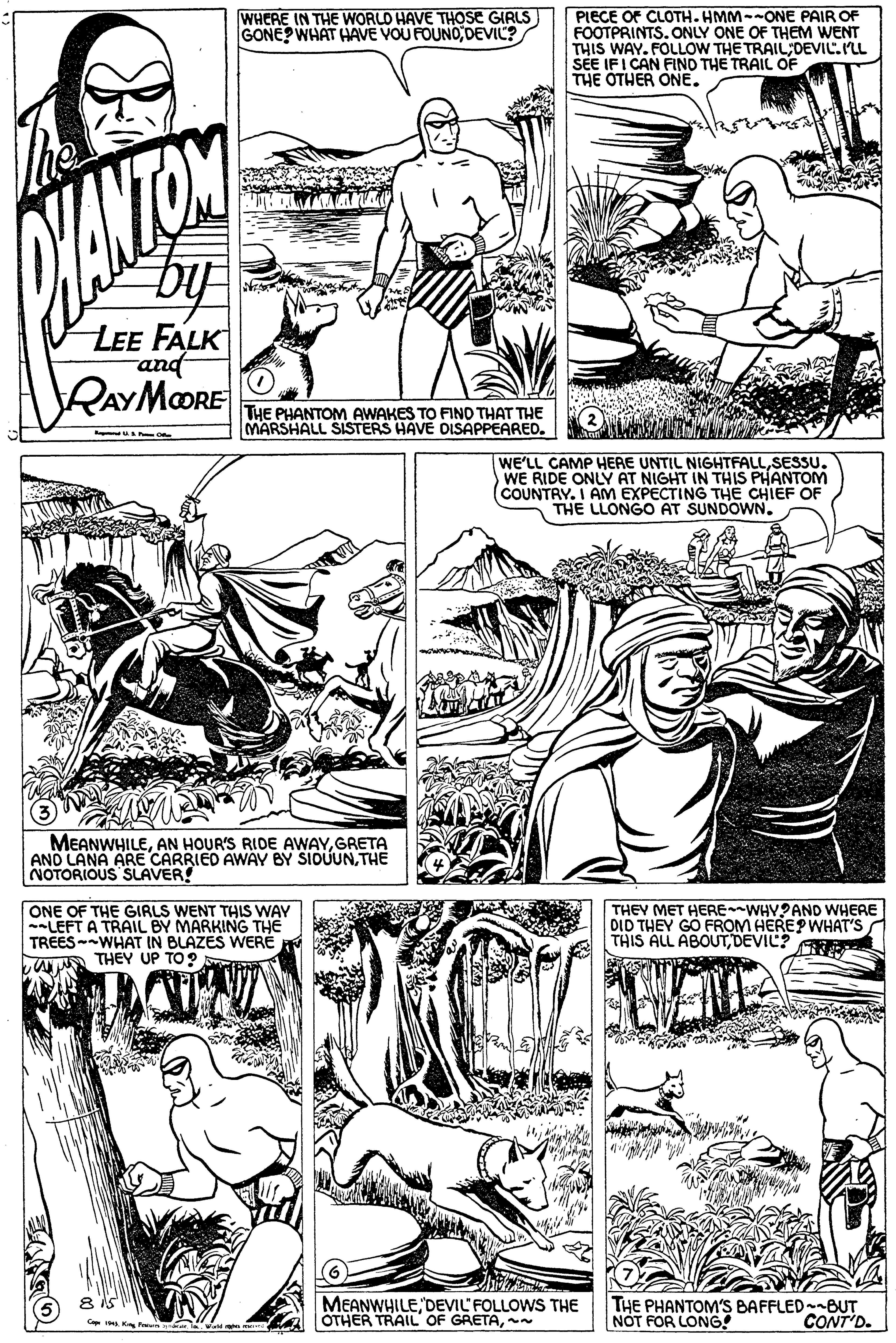 Cartoon OCR: WHERE IN THE WORLO HAVE THOSE GIRLS GONE WHAT HAVE VOU FOUNO DEVIL? PIECE OF CLOTH- HMM--ONE PAIR OF FOOTPRINTS. ONLY ONE OF THEM WENT THIS WAY. FOLLOW THE TRAIL DEVIC.PLL SEE IFI CAN FIND THE TRAIL OF THE OTHER ONE. LEE FALK RAYMOORE THE PHANTOM AWAKES TO FINO THAT THE MARSHALL SISTERS HAVE DISAPPEARED. WE'LL CAMP HERE UNTIL NIGHTFALLSESSU. WE RIDE ONLY AT NIGHT IN THIS PHANTOM (COUNTRY. I AM EXPECTING THE CHIÉF OF THE LLONGO AT SUNDOWN. MEANWHILEGRETA AND LANA ARE CARRIED AWÁY BY SIOÚUNTHE NOTORIOUS SUAVER! ONE OF THE GIRLS WENT THIS WAY -LEFT A TRAIL BY MARKING THE TREESWHAT IN BLAZES WERE THEY UP TO ? E THEY MET HERE WHY?AND WHERE DID THEY GO FROM HEREP WHAT'S THIS ALL ABOUTDEVIC? MEANWHILEDEVIL'FOLLOWS THE OTHER TRAIL OF GRETA~ THE PHANTOM'S BAFFLED--BUT NOT FOR LONG! CONT'D. WHERE IN THE WORLO HAVE THOSE GIRLS GONE WHAT HAVE VOU FOUNO DEVIL? PIECE OF CLOTH- HMM--ONE PAIR OF FOOTPRINTS. ONLY ONE OF THEM WENT THIS WAY. FOLLOW THE TRAIL DEVIC.PLL SEE IFI CAN FIND THE TRAIL OF THE OTHER ONE. LEE FALK RAYMOORE THE PHANTOM AWAKES TO FINO THAT THE MARSHALL SISTERS HAVE DISAPPEARED. WE'LL CAMP HERE UNTIL NIGHTFALLSESSU. WE RIDE ONLY AT NIGHT IN THIS PHANTOM (COUNTRY. I AM EXPECTING THE CHIÉF OF THE LLONGO AT SUNDOWN. MEANWHILEAN HOUR'S RIDE AWAYGRETA AND LANA ARE CARRIED AWÁY BY SIOÚUNTHE NOTORIOUS SUAVER! ONE OF THE GIRLS WENT THIS WAY -LEFT A TRAIL BY MARKING THE TREESWHAT IN BLAZES WERE THEY UP TO ? E THEY MET HERE WHY?AND WHERE DID THEY GO FROM HEREP WHAT'S THIS ALL ABOUTDEVIC? MEANWHILEDEVIL'FOLLOWS THE OTHER TRAIL OF GRETA~ THE PHANTOM'S BAFFLED--BUT NOT FOR LONG! CONT'D.
