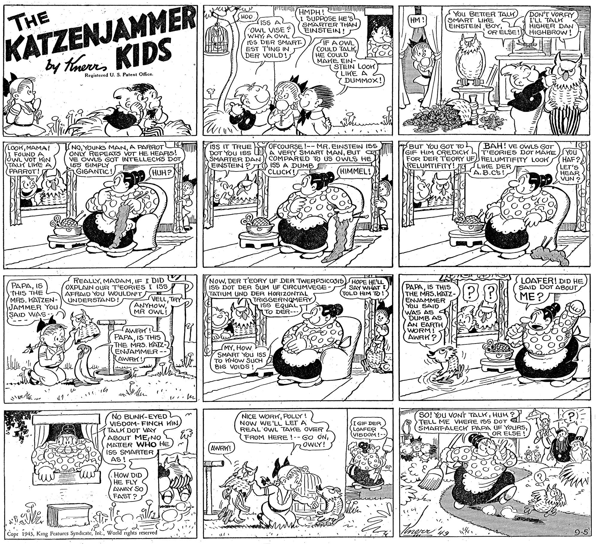Fiction OCR: KATZENJAMMER by thenKIDS HMPH! MIAN I SUPPOSE HE'S SMARTER THAN EINSTEIN! You BETTER TALK) SMART LIKE EINSTEIN BOYOR ÉLSE! DON'T VORRY I'LL TALK HIGHER DAN HIGHBROW ! HOO IsS AL oWL VISE ? WHYA OWL ISS DER SMART- EST T'ING IN T DER VOILD! THE (HM IF A OWL (COULD TALKHE COULD MAKE EIN- (STEIN LOOK 7 LIKE A Registered U. S. Patent Office. Y DUMMOX! NOA PARROTU ONLY REPEATS VOT HE HEARS! VE OWLS GOT INTELLECKS DOT 165 SIMPLY ISS IT TRUE OFCOURSE !-- MR. EINSTEIN ISS DOT YoU 18S A VERY SMART MANBUT C SMARTER DAN COMPARED TO US OWLS HE EINSTEIN ? TO ISS A DUMB E BUT YOU GOT TOh (BAH! VE OWLS GOT LOOKMAMA! I FOUND A JOWL VOT HKIN TALK LIKE A(PARROT! GIF HIM CREDICH LTEORIES DOT MAKEYOU FOR DER T'EORY UF RELUMTIFITY LOOK(HAF? LET'S HEAR (HUH? (HIMMEL!) RELUMTIFITY! JGLIKE DER A.B.Cs! GIGANTIC CLUCK! VUN PAPAIS THIS THE MRS. KATZEN JAMMER YOu SAID WAS- REALLYIF I DID OXPLAIN OUR T'EORIES I ISS AFRAID YOU WOULDN'T UNDERSTAND! NowDER T'EORY UF DER TWERPSICOSIS HOPE HE'LL ISS DOT DEA SUM UF CIRCUMVEGE PAPAIS THIS THE MRSKATZ- ENJAMMER You SAID AS LOAFER! DID HE SAID DOT ABOUT SAY WHAT I TOLD HIM TO ! ME? TATIUM UNO DER HORIZONTAL VELLTRY ANYHOWMA OWL! TRIGGERNOMERY IS9 EQUAL T To DER--- (WAS DÜMB AS AN EARTH WORM! AWRK? AWRK ! PAPAIS THIS THE MRS. KATZ- ENJAMMER- AWAK! (MYHOW SMART YOU IS To KNOW SUCH BIG VOIDS SO! You VONT TALKHUH? TELL ME VHERE ISS DOT EL SMARTALECK PAPA UF YOURSOR ELSE ! NO BLINK-EYED VISDOM- FINCH KIN) TALK DOT VAY ABOUT MENO MATTER WHO HE ISS SMARTER AS ! NICE WORKPOLLY ! Now WE'LL LET A REAL'OWL TAKE OVER FROM HERE !-- GO ONOWLY! IGIF DER LOAFER (VIeDOM !-- AWRK! (How DID HE FLY AWAY SO FAST ? Copr 1943World rights reserved 9-5 KATZENJAMMER by thenKIDS HMPH! MIAN I SUPPOSE HE'S SMARTER THAN EINSTEIN! You BETTER TALK) SMART LIKE EINSTEIN BOYOR ÉLSE! DON'T VORRY I'LL TALK HIGHER DAN HIGHBROW ! HOO IsS AL oWL VISE ? WHYA OWL ISS DER SMART- EST T'ING IN T DER VOILD! THE (HM IF A OWL (COULD TALKHE COULD MAKE EIN- (STEIN LOOK 7 LIKE A Registered U. S. Patent Office. Y DUMMOX! NOYOUNG MANA PARROTU ONLY REPEATS VOT HE HEARS! VE OWLS GOT INTELLECKS DOT 165 SIMPLY ISS IT TRUE OFCOURSE !-- MR. EINSTEIN ISS DOT YoU 18S A VERY SMART MANBUT C SMARTER DAN COMPARED TO US OWLS HE EINSTEIN ? TO ISS A DUMB E BUT YOU GOT TOh (BAH! VE OWLS GOT LOOKMAMA! I FOUND A JOWL VOT HKIN TALK LIKE A(PARROT! GIF HIM CREDICH LTEORIES DOT MAKEYOU FOR DER T'EORY UF RELUMTIFITY LOOK(HAF? LET'S HEAR (HUH? (HIMMEL!) RELUMTIFITY! JGLIKE DER A.B.Cs! GIGANTIC CLUCK! VUN PAPAIS THIS THE MRS. KATZEN JAMMER YOu SAID WAS- REALLYIF I DID OXPLAIN OUR T'EORIES I ISS AFRAID YOU WOULDN'T UNDERSTAND! NowDER T'EORY UF DER TWERPSICOSIS HOPE HE'LL ISS DOT DEA SUM UF CIRCUMVEGE PAPAIS THIS THE MRSKATZ- ENJAMMER You SAID AS LOAFER! DID HE SAID DOT ABOUT SAY WHAT I TOLD HIM TO ! ME? TATIUM UNO DER HORIZONTAL VELLTRY ANYHOWMA OWL! TRIGGERNOMERY IS9 EQUAL T To DER--- (WAS DÜMB AS AN EARTH WORM! AWRK? AWRK ! PAPAIS THIS THE MRS. KATZ- ENJAMMER- AWAK! (MYHOW SMART YOU IS To KNOW SUCH BIG VOIDS SO! You VONT TALKHUH? TELL ME VHERE ISS DOT EL SMARTALECK PAPA UF YOURSOR ELSE ! NO BLINK-EYED VISDOM- FINCH KIN) TALK DOT VAY ABOUT MENO MATTER WHO HE ISS SMARTER AS ! NICE WORKPOLLY ! Now WE'LL LET A REAL'OWL TAKE OVER FROM HERE !-- GO ONOWLY! IGIF DER LOAFER (VIeDOM !-- AWRK! (How DID HE FLY AWAY SO FAST ? Copr 1943King Features SyndicateWorld rights reserved 9-5