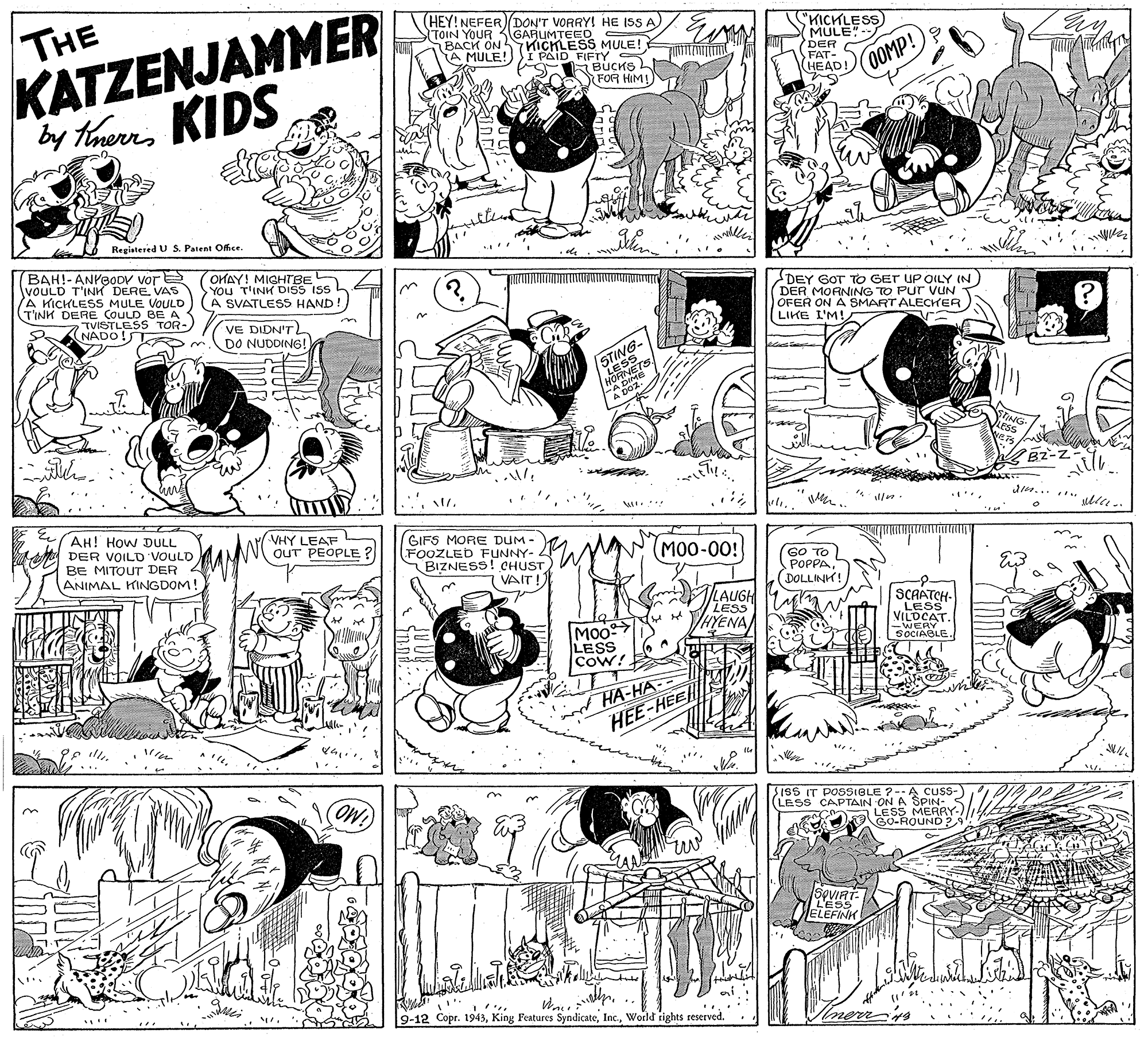 Monochrome OCR: THE KATZENJAMMER by themKIDS (HEY! NEFER) DON'T VORRY! HE ISS A TOIN YOUR 3GARUMTEED - BACK ON 57 KICHLESS MULE! A MULE!))I PAID FIFTY BUCKS FOR HIM! "KICKLESS MULE"- DER FAT- HEAD! 0OOMP! Registered U S. Patent Office. BAH!-ANYBODV vore vOULD T'INH DERE VAS A KICKLESS MULE VOULD TINH DERE COULD BE A TVISTLESS TOR- NADO!S OHAY! MIGHTBE YOu T'INK DISS ISS L A SVATLESS HAND! VE DIDN'T DO NUDDING! DEY GOT TO GET UP OILY IN ) DER MORNING TO Pur vUN OFER ON A SMART ALECHrER LIKE I'M! STING- LESS ENETS HORN w.... AH! How DULL VHY LEAF OUT PEOPLE DER VOILD VOULD BE MITOUT DER ANIMAL KINGDOM GIFS MORE DUM - FOOZLED FUNNY- BIZNESS! CHUST VAIT! N(M0-00! GO TO POPPA(DOLLINK! C LAUGH LESS VHYENA SCAATCH- LESS VILOCAT LESS CoW! SOCIAGLE. HA-HA HEE-HEE $ISS IT POSSIBLE ?--A cuss- (LESS CAPTAIN ON A SPIN- a LESS MERRY- GO-ROUND2 SOVIRT L'ESS ELEFINH 9-12 Copr. 1943World rights reserved. THE KATZENJAMMER by themKIDS (HEY! NEFER) DON'T VORRY! HE ISS A TOIN YOUR 3GARUMTEED - BACK ON 57 KICHLESS MULE! A MULE!))I PAID FIFTY BUCKS FOR HIM! "KICKLESS MULE"- DER FAT- HEAD! 0OOMP! Registered U S. Patent Office. BAH!-ANYBODV vore vOULD T'INH DERE VAS A KICKLESS MULE VOULD TINH DERE COULD BE A TVISTLESS TOR- NADO!S OHAY! MIGHTBE YOu T'INK DISS ISS L A SVATLESS HAND! VE DIDN'T DO NUDDING! DEY GOT TO GET UP OILY IN ) DER MORNING TO Pur vUN OFER ON A SMART ALECHrER LIKE I'M! STING- LESS ENETS HORN w.... AH! How DULL VHY LEAF OUT PEOPLE DER VOILD VOULD BE MITOUT DER ANIMAL KINGDOM GIFS MORE DUM - FOOZLED FUNNY- BIZNESS! CHUST VAIT! N(M0-00! GO TO POPPA(DOLLINK! C LAUGH LESS VHYENA SCAATCH- LESS VILOCAT LESS CoW! SOCIAGLE. HA-HA HEE-HEE $ISS IT POSSIBLE ?--A cuss- (LESS CAPTAIN ON A SPIN- a LESS MERRY- GO-ROUND2 SOVIRT L'ESS ELEFINH 9-12 Copr. 1943King Features SyndicateWorld rights reserved.