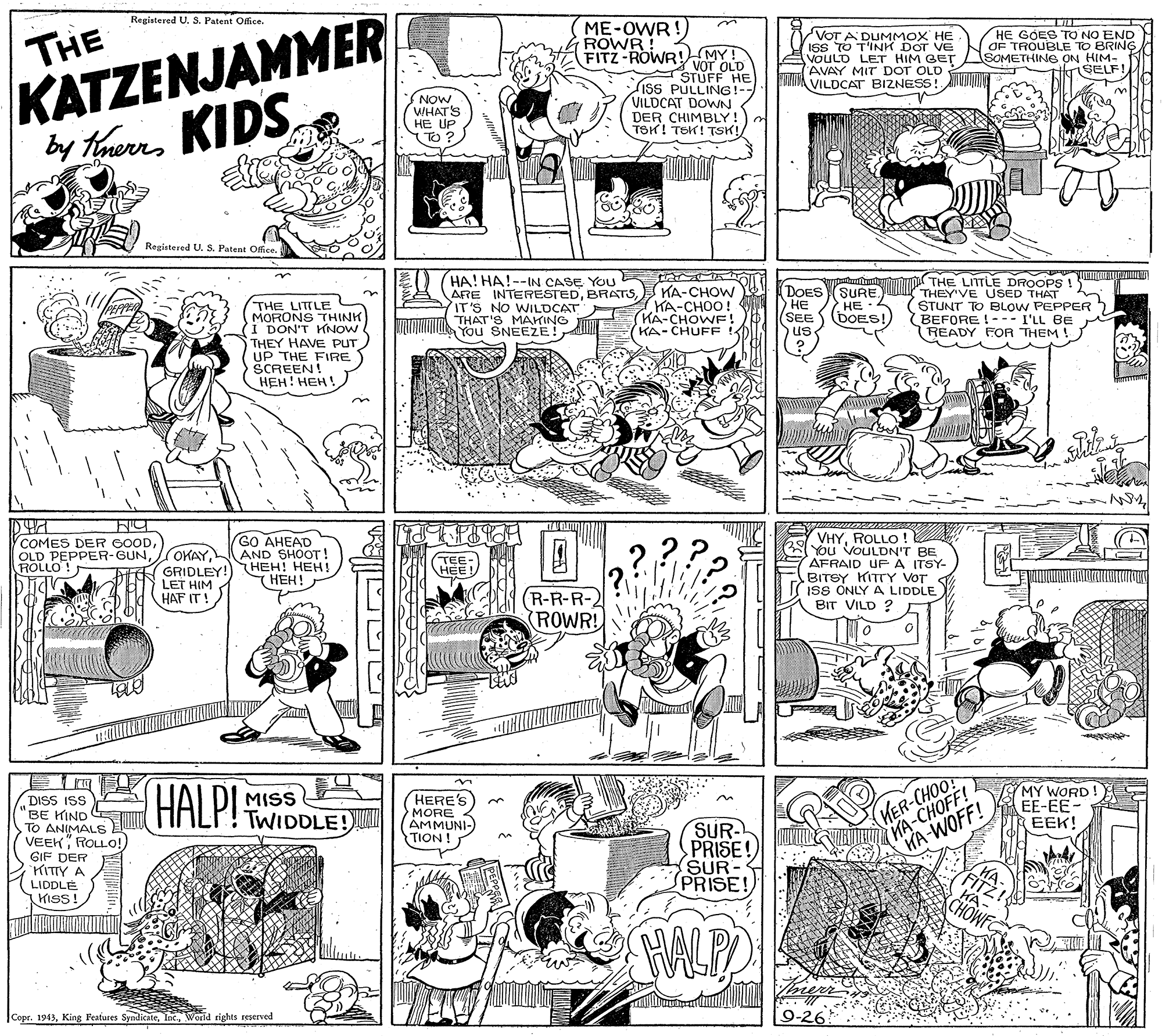 Rectangle OCR: KATZENJAMMER by thueKIDS. Registered U. S. Patent Office. ME-OWR !) VOT A DUMMOX HE ISS TO T'INK DOT VE VOULD LET HIM GET AVAY MIT DOT OLD TIMA VILDCATr BIZNESS! HE GOES TO NO END OF TROUBLE TO BRING SOMETHING ON HIM- ifrSELF!THE ROWR! FITZ-ROWR! MY! * vor OLD STUFF HE Liss PULLING! VILDCAT DOWN NOW WHAT'S HE UP TO ? DER CHIMBLY! TSK! TEK! TSK! Regiatered U. S. Patent Office. HA! HA!--IN CASE YOU ARE INTERESTEDBRATS IT'S NO WILDCAT TDO THAT'S MAKING YOu SNEEZE! THE LITTLE DROOPS LICIL em THEY'VE USED THAT STUNT TO BLOW PEPPER (BEFORE !--- I'LL BE READY FOR THEM ! (DOESSURE. HE (KA-CHOW KA-CHOO! KA-CHOWF! (KA-CHUFF HE (SEE S BOES!) us THE LITILE THINK MORONS TH (I DON'T KNOW THEY HAVE PUT UP THE FIRE SCREEN! ???! ???!. 7VHYROLLO ! You VOULDN'T BE AFRAID UFA ITSY- BITSY KITTY VOT ISS ONLY A LIDDLE BIT VILD ? COMES DER COODOLD PEPPER-GUN ROLLO! GO AHEAD AND SHOOT ! OKAYGRIDLEY! HEH! HEH! LET HIM HAF IT! TEE HEE ???! R-R-R-2 (ROWR! N THT KA-CHOFF! KA-WOFF! MY WORD! EE-EE- EEK! HALP! TWIDDLE! HERE'S MORE AMMUNI- TION! DISS ISS BE HIND TO ANIMALS VEEK ROLLO!) GIF DER KITTY A LIDDLE KISS! MISS KER-CHOO! SUR- PRISE SUR- PRISE! CHOWF HALP Copr. 1943World rights reserved KATZENJAMMER by thueKIDS. Registered U. S. Patent Office. ME-OWR !) VOT A DUMMOX HE ISS TO T'INK DOT VE VOULD LET HIM GET AVAY MIT DOT OLD TIMA VILDCATr BIZNESS! HE GOES TO NO END OF TROUBLE TO BRING SOMETHING ON HIM- ifrSELF!THE ROWR! FITZ-ROWR! MY! * vor OLD STUFF HE Liss PULLING! VILDCAT DOWN NOW WHAT'S HE UP TO ? DER CHIMBLY! TSK! TEK! TSK! Regiatered U. S. Patent Office. HA! HA!--IN CASE YOU ARE INTERESTEDBRATS IT'S NO WILDCAT TDO THAT'S MAKING YOu SNEEZE! THE LITTLE DROOPS LICIL em THEY'VE USED THAT STUNT TO BLOW PEPPER (BEFORE !--- I'LL BE READY FOR THEM ! (DOESSURE. HE (KA-CHOW KA-CHOO! KA-CHOWF! (KA-CHUFF HE (SEE S BOES!) us THE LITILE THINK MORONS TH (I DON'T KNOW THEY HAVE PUT UP THE FIRE SCREEN! ???! ???!. 7VHYROLLO ! You VOULDN'T BE AFRAID UFA ITSY- BITSY KITTY VOT ISS ONLY A LIDDLE BIT VILD ? COMES DER COODOLD PEPPER-GUN ROLLO! GO AHEAD AND SHOOT ! OKAYGRIDLEY! HEH! HEH! LET HIM HAF IT! TEE HEE ???! R-R-R-2 (ROWR! N THT KA-CHOFF! KA-WOFF! MY WORD! EE-EE- EEK! HALP! TWIDDLE! HERE'S MORE AMMUNI- TION! DISS ISS BE HIND TO ANIMALS VEEK ROLLO!) GIF DER KITTY A LIDDLE KISS! MISS KER-CHOO! SUR- PRISE SUR- PRISE! CHOWF HALP Copr. 1943King Peatures SyndicateWorld rights reserved