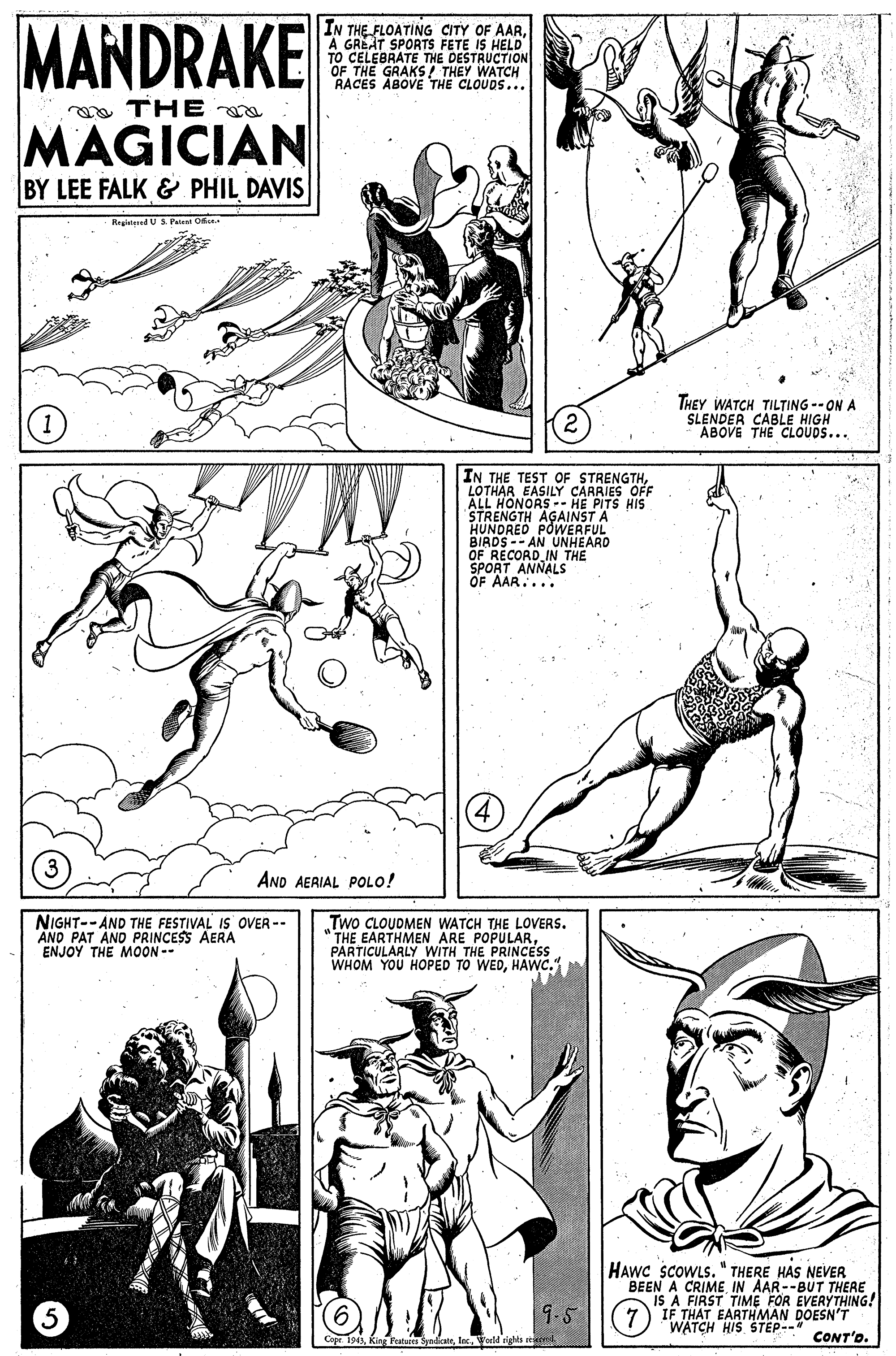 Mammal OCR: MANDRAKE IN THE FLOATING CITY OF AARA GREAT SPORTS FETE IS HELD TO CELEBRATE THE DESTRUCTION OF THE GRAKS/ THEY WATCH RACES ABOVE THE CLOUDS... a THE MAGICIAN BY LEE FALK & PHIL DAVIS Regieteed USPele O THEY WATCH TILTING --ON A SLENDER CABLE HIGH ABOVE THE CLOUDS... IN THE TEST OF STRENGTHLOTHAR EASILY CARRIES OFF ALL HONORS -- HE PITS HIS STRENGTH AGAINST A HUNDRED POWERFUL BIRDS -- AN UNHEARD OF RECORD IN THE SPORT ANNALS OF AAR.... AND AERIAL POLO! NIGHT-- AND THE FESTIVAL IS OVER -- AND PAT AND PRINCESS AERA ENJOY THE MOON -- Two CLOUDMEN WATCH THE LOVERS. THE EARTHMEN ARE POPULARPARTICULARLY WITH THE PRINCESS WHOM YOU HOPED TO WEDHAWC." HAWC SCOWLS. " THERE HAS NEVER BEEN A CRIME IN AAR--BUT THERE IS A FIRST TIME FOR EVERYTHING! IF THAT EARTHMAN DOESN'T WATCH HIS STEP--" CONT'o. 9.5 ape i94Inc. Vorld rights MANDRAKE IN THE FLOATING CITY OF AARA GREAT SPORTS FETE IS HELD TO CELEBRATE THE DESTRUCTION OF THE GRAKS/ THEY WATCH RACES ABOVE THE CLOUDS... a THE MAGICIAN BY LEE FALK & PHIL DAVIS Regieteed USPele O THEY WATCH TILTING --ON A SLENDER CABLE HIGH ABOVE THE CLOUDS... IN THE TEST OF STRENGTHLOTHAR EASILY CARRIES OFF ALL HONORS -- HE PITS HIS STRENGTH AGAINST A HUNDRED POWERFUL BIRDS -- AN UNHEARD OF RECORD IN THE SPORT ANNALS OF AAR.... AND AERIAL POLO! NIGHT-- AND THE FESTIVAL IS OVER -- AND PAT AND PRINCESS AERA ENJOY THE MOON -- Two CLOUDMEN WATCH THE LOVERS. THE EARTHMEN ARE POPULARPARTICULARLY WITH THE PRINCESS WHOM YOU HOPED TO WEDHAWC." HAWC SCOWLS. " THERE HAS NEVER BEEN A CRIME IN AAR--BUT THERE IS A FIRST TIME FOR EVERYTHING! IF THAT EARTHMAN DOESN'T WATCH HIS STEP--" CONT'o. 9.5 ape i94King Featuics SyadcateInc. Vorld rights