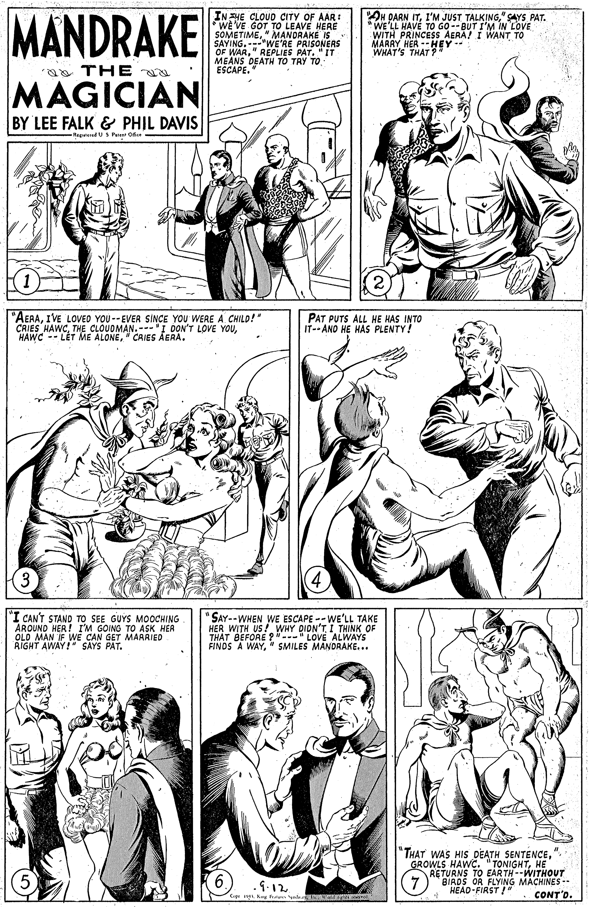 Human OCR: MANDRAKE IN HE CLOUD CITY OF AAR: WE VE GOT TO LEAVE HERE "OH DARN IT" SAYS PAT. WE'LL HAVE TO GO-- BUT I'M IN LOVE WITH PRINCESS AERA! I WANT TO SAVINGMEaNE'RE PRISONERS OF WAR" REPLIES PAT. "IT MEANS DEATH TO TRY TO ESCAPE. MARRY WHAT'S THAT ? -HEY-- a TH E MAGICIAN BY LEE FALK & PHIL DAVIS Regeed U S Pa Oe "AERAIVE LOVED YOU --EVER SINCE YOU WERE A CHILD!" CRIES HAWC" CAIES AERA. PAT PUTS ALL HE HAS INTO IT--AND HE HAS PLENTY! "I CAN'T STAND TO SEE GUYS MOOCHING AROUND HER! I'M GOING TO ASK HER OLD MAN IF WE CAN GET MARRIED RIGHT AWAY!" SAYS PAT. "SAY--WHEN WE ESCAPE -- WE'LL TAKE HER WITH US! WHY DIDN'TI THINK OF THAT BEFORE ? " LOVE ALWAYS FINDS A WAY" SMILES MANDRAKE... "THAT WAS HIS DEATH SENTENCE" GROWLS HAWC. " -WITHOUT RETURNS TO BIADS OR FLYING MACHINES-- HEAD-FIRST .9.12 CrpKew fean ue CONT'D. MANDRAKE IN HE CLOUD CITY OF AAR: WE VE GOT TO LEAVE HERE "OH DARN ITI'M JUST TALKING" SAYS PAT. WE'LL HAVE TO GO-- BUT I'M IN LOVE WITH PRINCESS AERA! I WANT TO SAVINGMEaNE'RE PRISONERS OF WAR" REPLIES PAT. "IT MEANS DEATH TO TRY TO ESCAPE. MARRY WHAT'S THAT ? -HEY-- a TH E MAGICIAN BY LEE FALK & PHIL DAVIS Regeed U S Pa Oe "AERAIVE LOVED YOU --EVER SINCE YOU WERE A CHILD!" CRIES HAWCTHE CLOUDMAN.-- I DON'T LOVE YOUHAWC -- L?T ME ALONE" CAIES AERA. PAT PUTS ALL HE HAS INTO IT--AND HE HAS PLENTY! "I CAN'T STAND TO SEE GUYS MOOCHING AROUND HER! I'M GOING TO ASK HER OLD MAN IF WE CAN GET MARRIED RIGHT AWAY!" SAYS PAT. "SAY--WHEN WE ESCAPE -- WE'LL TAKE HER WITH US! WHY DIDN'TI THINK OF THAT BEFORE ? " LOVE ALWAYS FINDS A WAY" SMILES MANDRAKE... "THAT WAS HIS DEATH SENTENCE" GROWLS HAWC. " -WITHOUT RETURNS TO BIADS OR FLYING MACHINES-- HEAD-FIRST .9.12 CrpKew fean ue CONT'D.