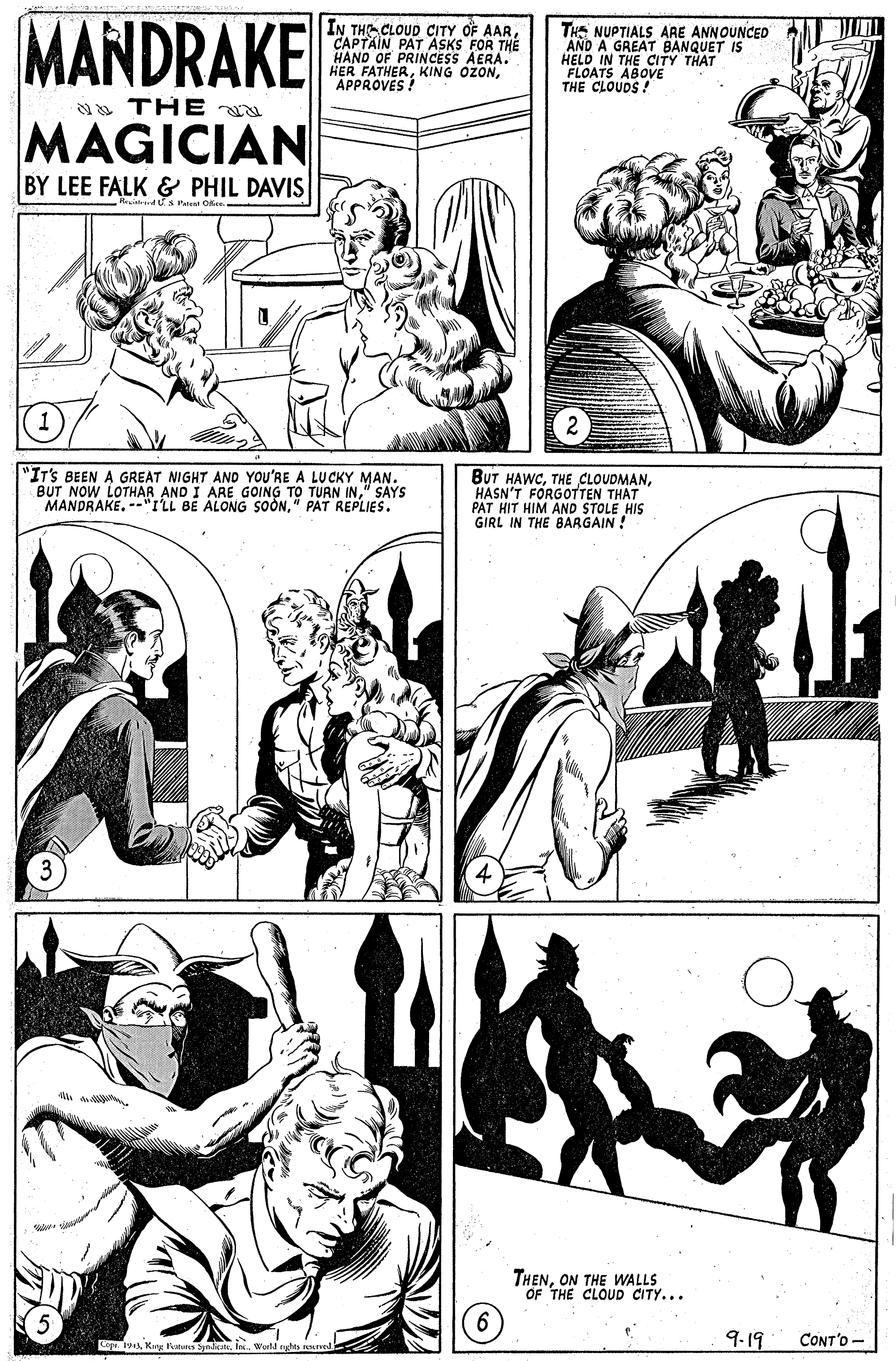 Line OCR: MANDRAKE IN THE CLOUD CITY OF AARCAPTAIN PAT ASKS FOR THE HAND OF PRINCESS AERA. HER FATHERAPPROVES ! THE NUPTIALS ARE ANNOUNCED AND A GREAT BANQUET IS HELD IN THE CITY THAT FLOATS THE CLOUDSOVE THE MAGICIAN BY LEE FALK & PHIL DAVIS Ristrrd S Ptt Oke "IT'S BEEN A GREAT NIGHT AND YOU'RE A LU CKY MAN. BUT NOW LOTHAR AND I ARE GOING TO TURN IN" SAYS MANDRAKE. --"ILL BE ALONG SOON" PAT REPLIES. BUT HAWCHASN'T FORGOTTEN THAT PAT HIT HIM AND STOLE HIS GIRL IN THE BARGAIN! THENON THE WALLS OF THE CLOUD CITY... Cou. IvWeld nghes nurved 9.19 CONT'O - MANDRAKE IN THE CLOUD CITY OF AARCAPTAIN PAT ASKS FOR THE HAND OF PRINCESS AERA. HER FATHERKING OZONAPPROVES ! THE NUPTIALS ARE ANNOUNCED AND A GREAT BANQUET IS HELD IN THE CITY THAT FLOATS THE CLOUDSOVE THE MAGICIAN BY LEE FALK & PHIL DAVIS Ristrrd S Ptt Oke "IT'S BEEN A GREAT NIGHT AND YOU'RE A LU CKY MAN. BUT NOW LOTHAR AND I ARE GOING TO TURN IN" SAYS MANDRAKE. --"ILL BE ALONG SOON" PAT REPLIES. BUT HAWCTHE CLOUDMANHASN'T FORGOTTEN THAT PAT HIT HIM AND STOLE HIS GIRL IN THE BARGAIN! THENON THE WALLS OF THE CLOUD CITY... Cou. IvKang Petan ynkWeld nghes nurved 9.19 CONT'O -