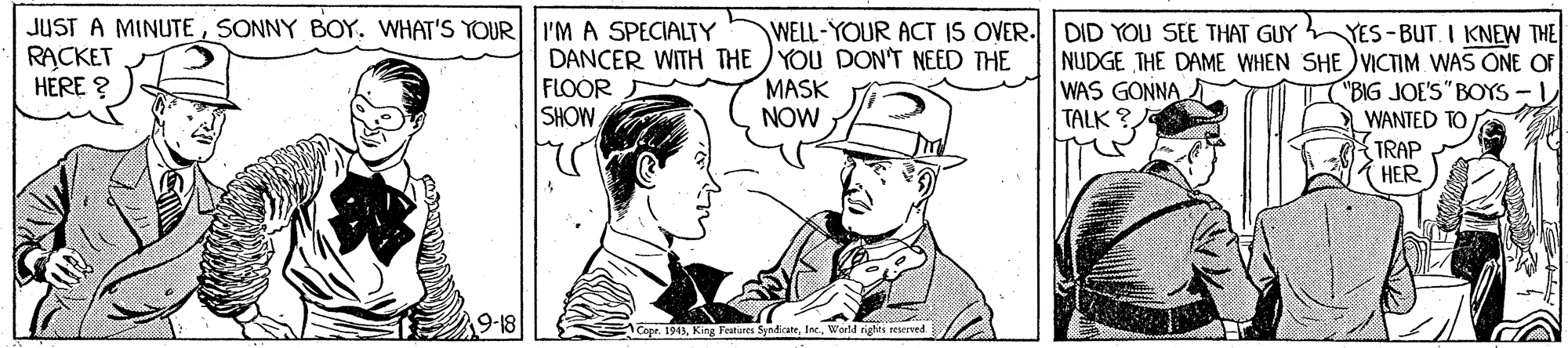 Gesture OCR: JUST A MINUTESONNY BOY. WHAT'S YOUR RACKET HERE ? I'M A SPECIALTY DANCER WITH THE YOU DON'T NEED THE FLOOR SHOW WELL-YOUR ACT IS OVER. DID YOU SEE THAT GUY YES-BUT. I KNEW THE NUDGE THE DAME WHEN SHE VICTIM WAS ONE OF ("BIG JOE'S" BOYS - WANTED TO/ MASK NOW WAS GONNA TALK ? TRAP HER 19-18 ACopr. 1913World righti reierved JUST A MINUTESONNY BOY. WHAT'S YOUR RACKET HERE ? I'M A SPECIALTY DANCER WITH THE YOU DON'T NEED THE FLOOR SHOW WELL-YOUR ACT IS OVER. DID YOU SEE THAT GUY YES-BUT. I KNEW THE NUDGE THE DAME WHEN SHE VICTIM WAS ONE OF ("BIG JOE'S" BOYS - WANTED TO/ MASK NOW WAS GONNA TALK ? TRAP HER 19-18 ACopr. 1913King Fabares SyndicateWorld righti reierved