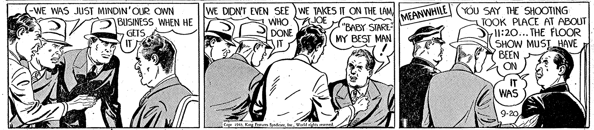 Line OCR: -WE WAS JUST MINDIN'OUR OWN WE DIDN'T EVEN SEE )WE TAKES IT ON THE LAMWHO DONE IT YOU SAY THE SHOOTING TOOK PLACE AT ABOUT l1:20... THE FLOOR SHOW MUSTHAVE BEEN ON BUSINESS WHEN HE GETS MEANWHILE "BABY STARE MY BEST MAN IT WAS 9-20 Copr 1943World rights reserved. -WE WAS JUST MINDIN'OUR OWN WE DIDN'T EVEN SEE )WE TAKES IT ON THE LAMWHO DONE IT YOU SAY THE SHOOTING TOOK PLACE AT ABOUT l1:20... THE FLOOR SHOW MUSTHAVE BEEN ON BUSINESS WHEN HE GETS MEANWHILE "BABY STARE MY BEST MAN IT WAS 9-20 Copr 1943King Features SyndicateWorld rights reserved.