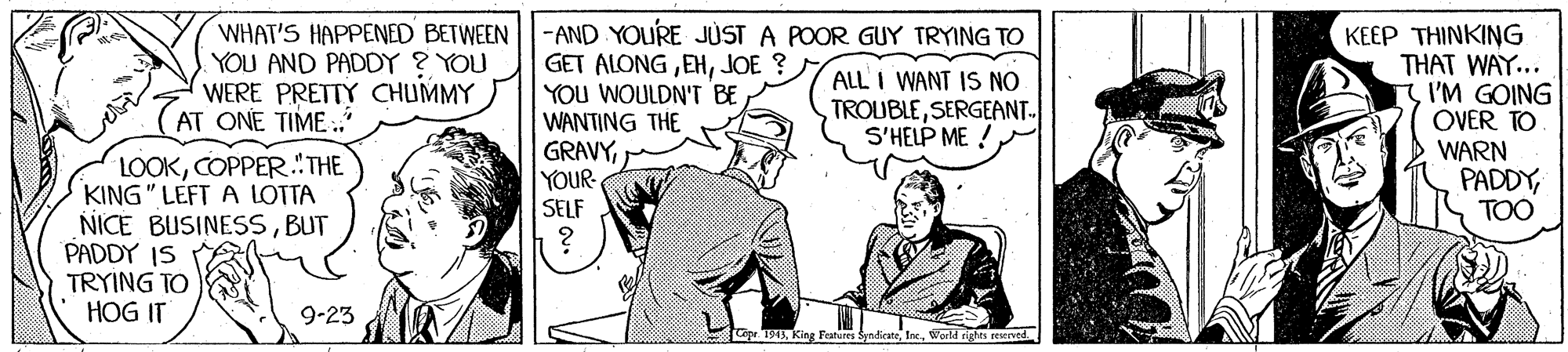Art OCR: WHAT'S HAPPENED BETWEEN -AND YOURE JUST A POOR GUY TRYING TO YOU AND PADDY ? YOU WERE PRETTY CHUMMY AT ONE TIME .. GET ALONGJOE ? YOU WOULDN'T BE WANTING THE GRAVYYOUR- SELF KEEP THINKING THAT WAY... I'M GOING OVER TO WARN PADDYTOO ALL I WANT IS NO TROUBLESERGEANT- S'HELP ME !COPPER."THE KING" LEFT A LOTTA NICE BUSINESSBUT PADDY IS TRYING TO HOG IT 9-23 epr. 1913Enc. World rigs reed. WHAT'S HAPPENED BETWEEN -AND YOURE JUST A POOR GUY TRYING TO YOU AND PADDY ? YOU WERE PRETTY CHUMMY AT ONE TIME .. GET ALONGJOE ? YOU WOULDN'T BE WANTING THE GRAVYYOUR- SELF KEEP THINKING THAT WAY... I'M GOING OVER TO WARN PADDYTOO ALL I WANT IS NO TROUBLESERGEANT- S'HELP ME !COPPER."THE KING" LEFT A LOTTA NICE BUSINESSBUT PADDY IS TRYING TO HOG IT 9-23 epr. 1913King Fratures SyndicatEnc. World rigs reed.