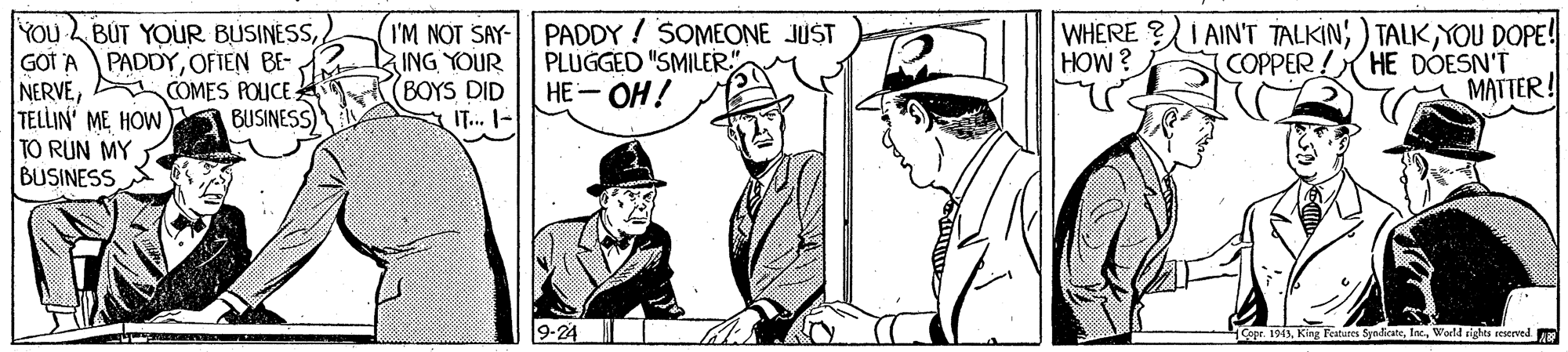 Illustration OCR: YOu BUT YOUR BUSINESSGOT A NERVECOMES POICE TELLIN ME HOW TO RUN MY BUSINESS I'M NOT SAY- PADDY ! SOMEONE JUST ING YOUR BOYS DID IT... I- WHERE ?I AIN'T TALKIN; ) TALKYOU DOPE! COPPER ! HE DÓESN'T MATTER! PADDYOFIEN BE- PLUGGED "SMILER.". HE-OH! HOW? BUSINESS 9-24 opr. 1943World rights reserved. YOu BUT YOUR BUSINESSGOT A NERVECOMES POICE TELLIN ME HOW TO RUN MY BUSINESS I'M NOT SAY- PADDY ! SOMEONE JUST ING YOUR BOYS DID IT... I- WHERE ?I AIN'T TALKIN; ) TALKYOU DOPE! COPPER ! HE DÓESN'T MATTER! PADDYOFIEN BE- PLUGGED "SMILER.". HE-OH! HOW? BUSINESS 9-24 opr. 1943King Featares SynicateWorld rights reserved.