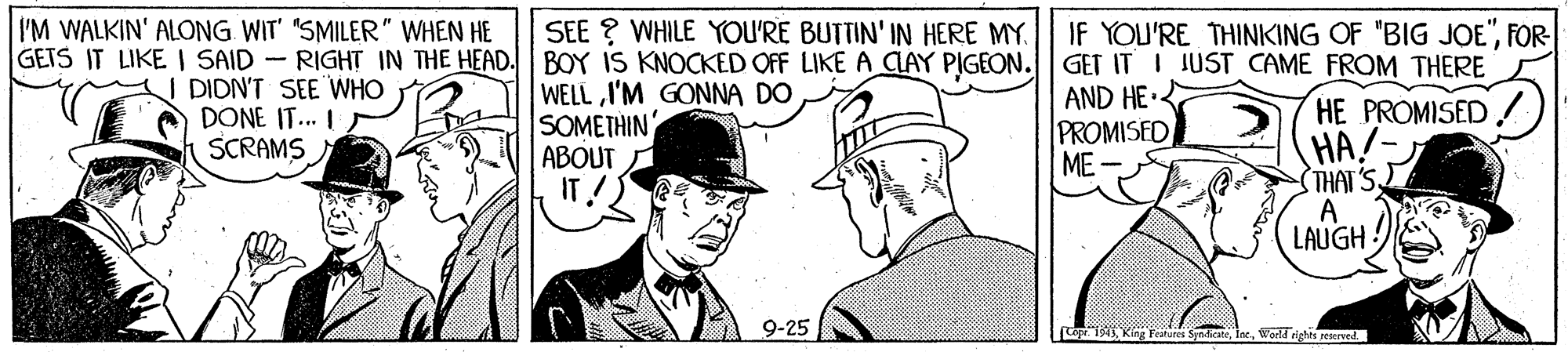 Headgear OCR: I'M WALKIN' ALONG WIT' "SMILER" WHEN HE GETS IT LIKE I SAID - RIGHT IN THE HEAD. BOY IS KNOCKED OFF LIKE A CAY PIGEON. GET IT I JUST CAME FROM THERE SEE ? WHILE YOU'RE BUTTIN' IN HERE MY. IF YOU'RE THINKING OF "BIG JOE"FOR- I DIDN'T SEE WHO DONE IT... I SCRAMS WELL I'M GONNA DO SOMETHIN ABOUT A IT! AND HE PROMISED ME- HE PROMISED HA!- STHAT'S A LAUGH 9-25 Lope isWorld right reserwel. I'M WALKIN' ALONG WIT' "SMILER" WHEN HE GETS IT LIKE I SAID - RIGHT IN THE HEAD. BOY IS KNOCKED OFF LIKE A CAY PIGEON. GET IT I JUST CAME FROM THERE SEE ? WHILE YOU'RE BUTTIN' IN HERE MY. IF YOU'RE THINKING OF "BIG JOE"FOR- I DIDN'T SEE WHO DONE IT... I SCRAMS WELL I'M GONNA DO SOMETHIN ABOUT A IT! AND HE PROMISED ME- HE PROMISED HA!- STHAT'S A LAUGH 9-25 Lope isKing Fetures SyndicateWorld right reserwel.