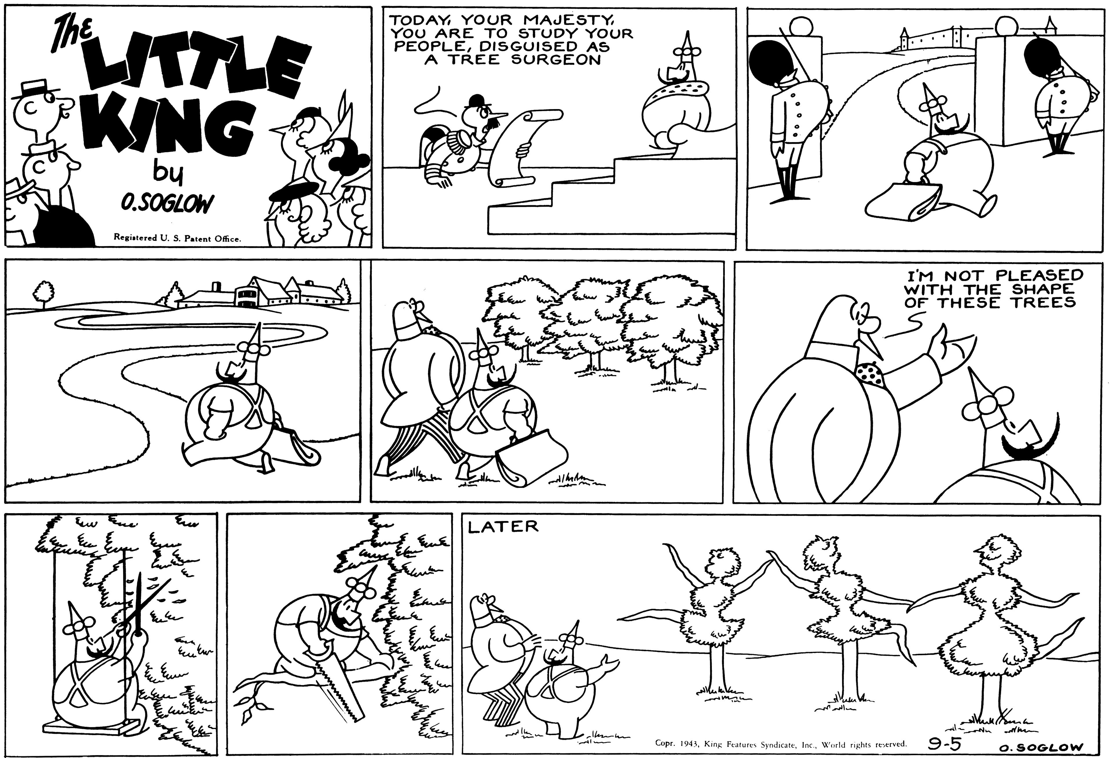 Black OCR: LTLE KING The TODAY YOUR MAJESTY. YOU ARE TO STUDY YOUR PEOPLEDISGUISED AS A TREE SURGEON by O.SOGLOW Registered U. S. Patent Office. I'M NOT PLEASED WITH THE SHAPE OF THESE TREES LATER Cupr. 1943World rights reserved. 9-5 O. SOGLOW LTLE KING The TODAY YOUR MAJESTY. YOU ARE TO STUDY YOUR PEOPLEDISGUISED AS A TREE SURGEON by O.SOGLOW Registered U. S. Patent Office. I'M NOT PLEASED WITH THE SHAPE OF THESE TREES LATER Cupr. 1943King Fratures SyndicateWorld rights reserved. 9-5 O. SOGLOW