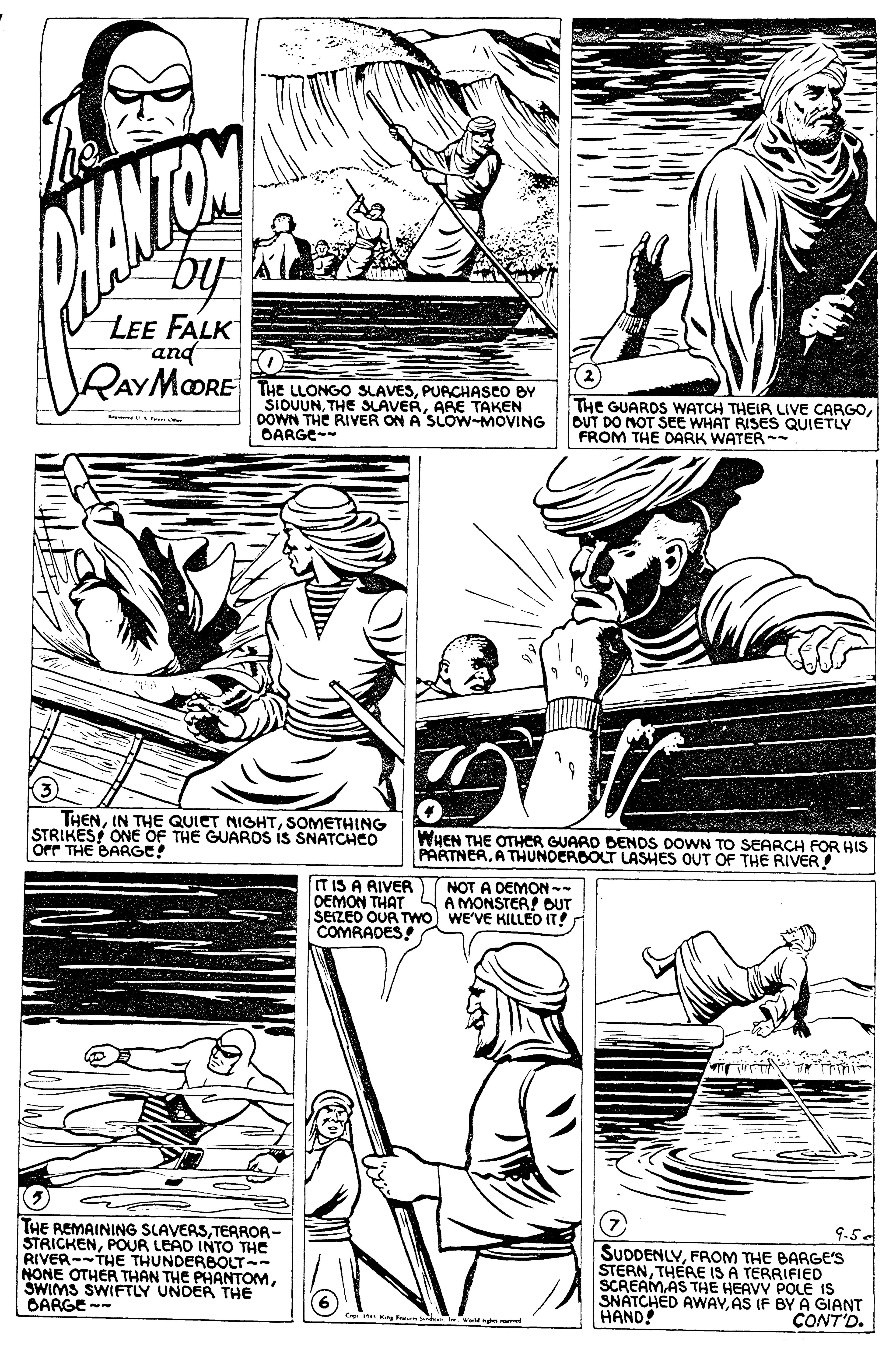 Line OCR: by LEE FALK and RAYMOORE THE LLONGO SLAVESPURCHASCO BY SIOUUNARE TAKEN DOWN THE RIVER ON A SLOW-MOVING OARGE-- THE GUARDS WATCH THEIR LIVE CARGOOUT DO NOT SEE WHAT RISES QUIETLY FROM THE DARK WATER - THENSOMETHING STRIKES ONE OF THE GUAROS IS SNATCHCO Orr THE BARGE! WHEN THE OTHER GUARD DENDS DOWN TO SEARCH FOR HIS PARTNERA THUNOERBOLT LASHES OUT OF THE RIVER IT IS A RIVER NOT A DEMON-- OEMON THAT SEIZEO OUR Two) WE'VE KILLED IT! COMRADES! A MONSTER! DUT THE REMAINING SLAVERSTERROR- STRICKENPOUR LEAD INTO THE RIVER--THE THUNDERBOLT- NONE OTHER THAN THE PHANTOMSWIMS SWIFTLY UNDER THE OARGE -- 9.5. SUDDENLYFROM THE BARGE'S STERNTHERE IS A TERRIFIED SCREAMAS THE HEAVY POLE IS SNATCHED AWAYAS IF BY A GIANT CONT'D. HAND! by LEE FALK and RAYMOORE THE LLONGO SLAVESPURCHASCO BY SIOUUNTHE SLAVERARE TAKEN DOWN THE RIVER ON A SLOW-MOVING OARGE-- THE GUARDS WATCH THEIR LIVE CARGOOUT DO NOT SEE WHAT RISES QUIETLY FROM THE DARK WATER - THENIN THE QUIET MIGHTSOMETHING STRIKES ONE OF THE GUAROS IS SNATCHCO Orr THE BARGE! WHEN THE OTHER GUARD DENDS DOWN TO SEARCH FOR HIS PARTNERA THUNOERBOLT LASHES OUT OF THE RIVER IT IS A RIVER NOT A DEMON-- OEMON THAT SEIZEO OUR Two) WE'VE KILLED IT! COMRADES! A MONSTER! DUT THE REMAINING SLAVERSTERROR- STRICKENPOUR LEAD INTO THE RIVER--THE THUNDERBOLT- NONE OTHER THAN THE PHANTOMSWIMS SWIFTLY UNDER THE OARGE -- 9.5. SUDDENLYFROM THE BARGE'S STERNTHERE IS A TERRIFIED SCREAMAS THE HEAVY POLE IS SNATCHED AWAYAS IF BY A GIANT CONT'D. HAND!