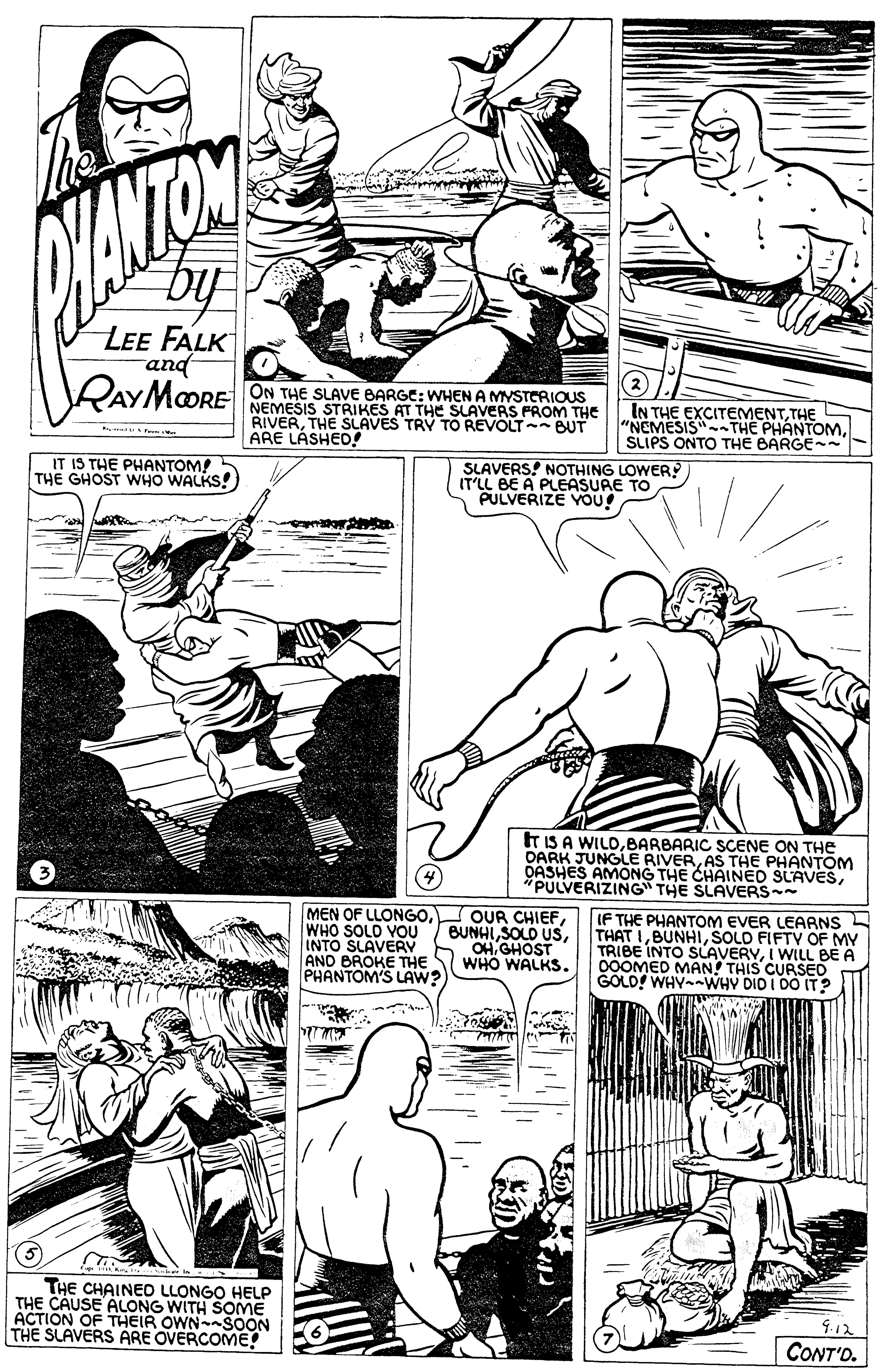 Style OCR: MANTON by LEE FALK rand RAYMOORE ON THE SLAVE BARGE: WHEN A MYSTERIOUS NEMESIS STRIKES AT THE SLAVEAS PROM THE RIVERTHE SLAVES TRY TO REVOLT- BUT ARE LASHED! IN THE EXCITEMENTTHE S "NEMESIS"THE PHANTOMSLIPS ONTO THE BARGE IT IS THE PHANTOM! THE GHOST WHO WALKS! SLAVERS! NOTHING LOWER IT'LL BE A PLEASURE TO PULVERIZE YOU! t iS A WILDBARBARIC SCcENE ON THE DARK JUNGLE RIVERAS THE PHANTOM OASHES AMONG THE CHAINED SLAVES*PULVERIZING" THE SLAVERS MEN OF LLONGOWHO SOLO YOU INTO SLAVERY AND BROKE THE PHANTOM'S LAW? OUR CHIEFOH. GHOST WHO WALKS. IF THE PHANTOM EVER LEARNS THAT ISOLO FIFTV OF MY TRIBE INTO SLAVERYI WILL BE A 00OMED MAN! THIS CURSED GOLD! WHYWHY DIO I 00 IT ? THE CHAINEO LLONGO HELP THE CAUSE ALONG WITH SOME ACTION OF THEIR OWN-SOON THE SLAVERS ARE OVERCOME! 4.12 CONT'O. MANTON by LEE FALK rand RAYMOORE ON THE SLAVE BARGE: WHEN A MYSTERIOUS NEMESIS STRIKES AT THE SLAVEAS PROM THE RIVERTHE SLAVES TRY TO REVOLT- BUT ARE LASHED! IN THE EXCITEMENTTHE S "NEMESIS"THE PHANTOMSLIPS ONTO THE BARGE IT IS THE PHANTOM! THE GHOST WHO WALKS! SLAVERS! NOTHING LOWER IT'LL BE A PLEASURE TO PULVERIZE YOU! t iS A WILDBARBARIC SCcENE ON THE DARK JUNGLE RIVERAS THE PHANTOM OASHES AMONG THE CHAINED SLAVES*PULVERIZING" THE SLAVERS MEN OF LLONGOWHO SOLO YOU INTO SLAVERY AND BROKE THE PHANTOM'S LAW? OUR CHIEFSOLO USOH. GHOST WHO WALKS. IF THE PHANTOM EVER LEARNS THAT ISOLO FIFTV OF MY TRIBE INTO SLAVERYI WILL BE A 00OMED MAN! THIS CURSED GOLD! WHYWHY DIO I 00 IT ? THE CHAINEO LLONGO HELP THE CAUSE ALONG WITH SOME ACTION OF THEIR OWN-SOON THE SLAVERS ARE OVERCOME! 4.12 CONT'O.