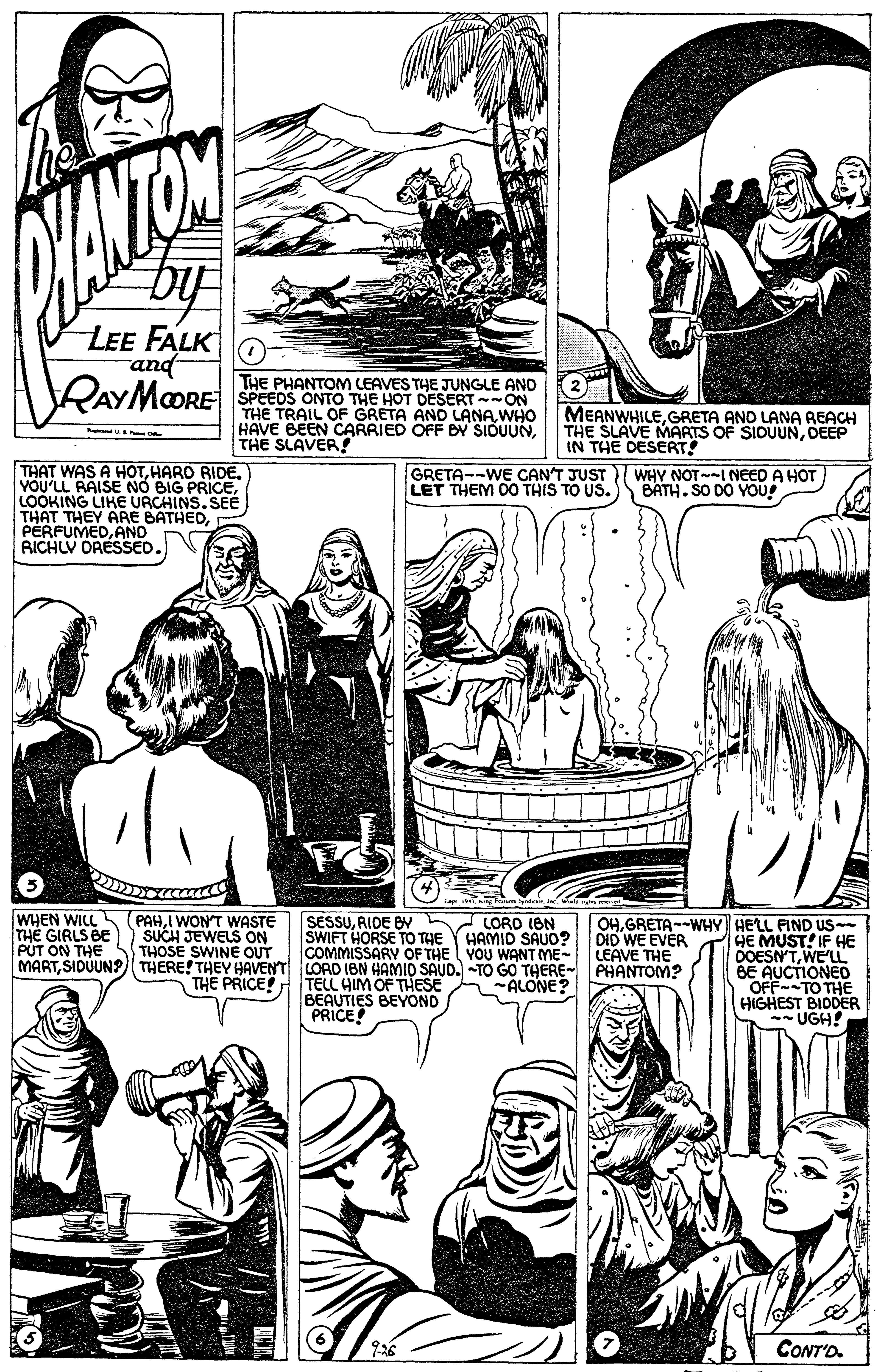 Font OCR: by LEE FALK and RAYMOORE THE PHANTOM LEAVES THE JUNGLE AND SPEEDS ONTO THE HOT DESERT-ON THE TRAIL OF GRETA AND LANAWHO HAVE BEEN CARRIED OFF B SIDUUNTHE SLAVER ! MEANWHILEGRETA ANO LANA REACH THE SLÄVE MARTS OF SIDUUNDEEP IN THE DESERT! THAT WAS A HOTHARD RIDE. YOU'LL RAISE NO BIG PRICELOOKING LIKE URCHINS. SEE THAT THEY ARE BATHEDAND RICHLV DRESSED. GRETA--WE CAN'T JUST LET THEM DO THIS TO US. WHY NOT-I NEED A HOT BATH. SO DO YOU WHEN WILL THE GIRLS BE PUT ON THE MARTSIDUUN?) THERE! THEY HAVENT LORD IBN HAMID SAUD. TO GO THERE-PHANTOM? PAHI WONT WASTE SUCH JEWELS ON THOSE SWINE OUT SESSURIDE B LORO ION SWIFT HORSE TO THE COMMISSARY OF THE YOU WANT ME- OHGRETA--WHY HELL FIND US DID WE EVER LEAVE THE HAMID SAUO? THE PRICE! TELL HIM OF THESE BEAUTIES BEYOND PRICE! HE MUST! IF HE OOESN'TWE'LL BE AUCTIONEO OFF-TO THE HIGHEST BIDDER - UGH! ALONE? CONT'D. by LEE FALK and RAYMOORE THE PHANTOM LEAVES THE JUNGLE AND SPEEDS ONTO THE HOT DESERT-ON THE TRAIL OF GRETA AND LANAWHO HAVE BEEN CARRIED OFF B SIDUUNTHE SLAVER ! MEANWHILEGRETA ANO LANA REACH THE SLÄVE MARTS OF SIDUUNDEEP IN THE DESERT! THAT WAS A HOTHARD RIDE. YOU'LL RAISE NO BIG PRICELOOKING LIKE URCHINS. SEE THAT THEY ARE BATHEDAND RICHLV DRESSED. GRETA--WE CAN'T JUST LET THEM DO THIS TO US. WHY NOT-I NEED A HOT BATH. SO DO YOU WHEN WILL THE GIRLS BE PUT ON THE MARTSIDUUN?) THERE! THEY HAVENT LORD IBN HAMID SAUD. TO GO THERE-PHANTOM? PAHI WONT WASTE SUCH JEWELS ON THOSE SWINE OUT SESSURIDE B LORO ION SWIFT HORSE TO THE COMMISSARY OF THE YOU WANT ME- OHGRETA--WHY HELL FIND US DID WE EVER LEAVE THE HAMID SAUO? THE PRICE! TELL HIM OF THESE BEAUTIES BEYOND PRICE! HE MUST! IF HE OOESN'TWE'LL BE AUCTIONEO OFF-TO THE HIGHEST BIDDER - UGH! ALONE? CONT'D.