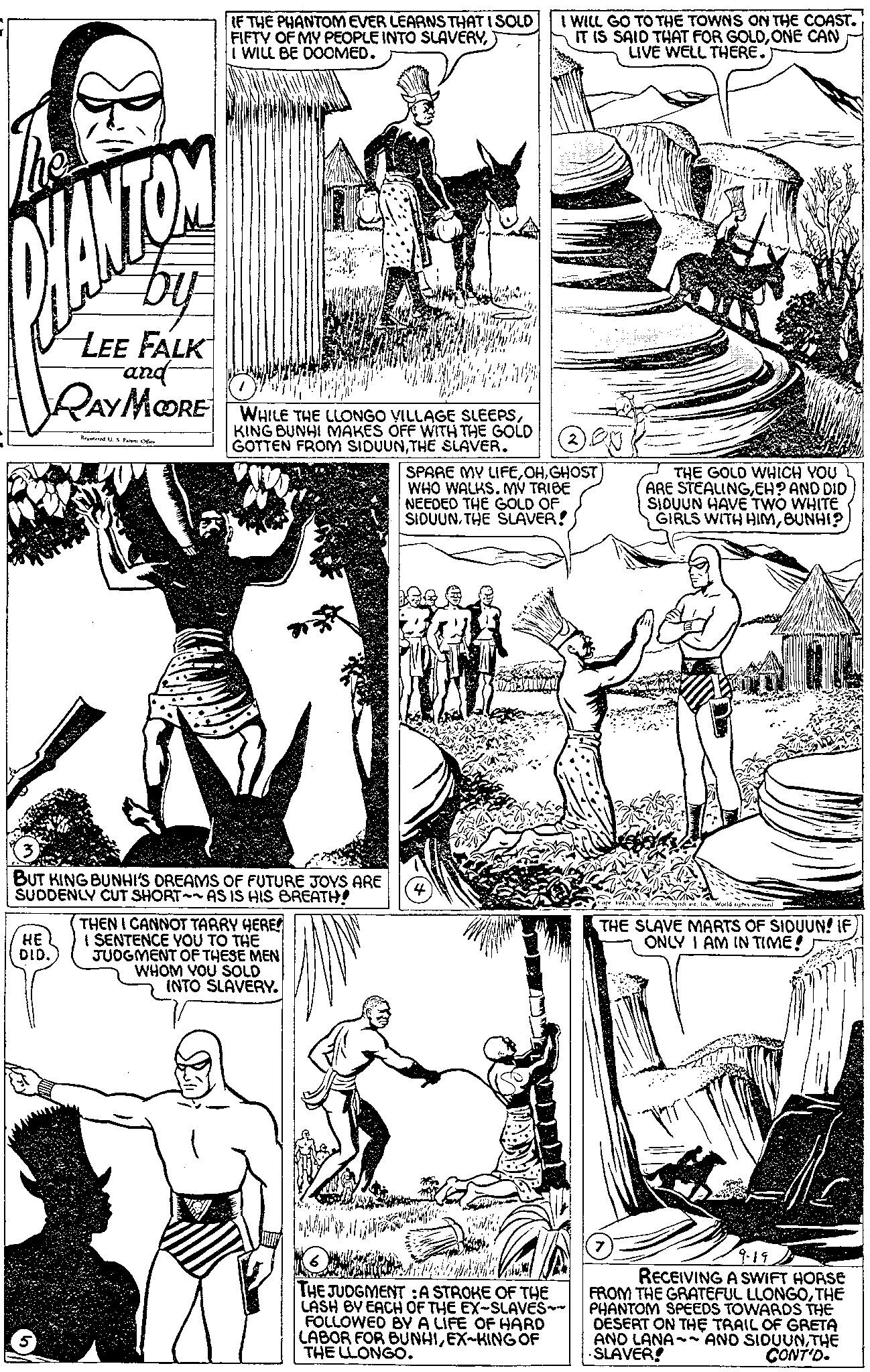 Font OCR: IF THE PHANTOM EVER LEARNS THAT I SOLD FIFTY OF MY PEOPLE INTO SLAVERYI WILL BE DOOMED. I WILL GO TO THE TOWNS ON THE COAST. IT IS SAID THAT FOR GOLDONE CAN LIVE WELL THERE. by LEE FALK -and- RAY MOORE Registered U. S Patent Office WHILE THE LLONGO VILLAGE SLEEPSKING BUNHI MAKES OFF WITH THE GOLD GOTTEN FROM SIDUUNTHE SLAVER. SPARE MY LIFEGHOST WHO WALKS. MY TRIBE NEEDED THE GOLD OF. SIDUUNTHE SLAVER! THE GOLD WHICH YOU ARE STEALINGEH? AND DID SIDUUN HAVE TWO WHITE GIRLS WITH HIMBUNHI? BUT KING BUNHI'S DREAMS OF FUTURE JOYS ARE SUDDENLY CUT SHORT~~AS IS HIS BREATH! HE DID. THEN I CANNOT TARRY HERE I SENTENCE YOU TO THE JUDGMENT OF THESE MEN WHOM YOU SOLD INTO SLAVERY. 1943King atures Syndicate. In. World rights reserved THE SLAVE MARTS OF SIDUUN! IF ONLY I AM IN TIME! THE JUDGMENT: A STROKE OF THE LASH BY EACH OF THE EX-SLAVES~~ FOLLOWED BY A LIFE OF HARD LABOR FOR BUNHIEX-KING OF THE LLONGO. 9-19 RECEIVING A SWIFT HORSE FROM THE GRATEFUL LLONGOTHE PHANTOM SPEEDS TOWARDS THE DESERT ON THE TRAIL OF GRETA AND LANA~~AND SIDUUNTHE SLAVER! CONT'D. IF THE PHANTOM EVER LEARNS THAT I SOLD FIFTY OF MY PEOPLE INTO SLAVERYI WILL BE DOOMED . I WILL GO TO THE TOWNS ON THE COAST . IT IS SAID THAT FOR GOLDONE CAN LIVE WELL THERE . by LEE FALK -and- RAY MOORE Registered U. S Patent Office WHILE THE LLONGO VILLAGE SLEEPSKING BUNHI MAKES OFF WITH THE GOLD GOTTEN FROM SIDUUNTHE SLAVER . SPARE MY LIFEGHOST WHO WALKS . MY TRIBE NEEDED THE GOLD OF . SIDUUNTHE SLAVER ! THE GOLD WHICH YOU ARE STEALINGEH ? AND DID SIDUUN HAVE TWO WHITE GIRLS WITH HIMBUNHI ? BUT KING BUNHI'S DREAMS OF FUTURE JOYS ARE SUDDENLY CUT SHORT ~~ AS IS HIS BREATH ! HE DID . THEN I CANNOT TARRY HERE I SENTENCE YOU TO THE JUDGMENT OF THESE MEN WHOM YOU SOLD INTO SLAVERY . 1943King atures Syndicate . In . World rights reserved THE SLAVE MARTS OF SIDUUN ! IF ONLY I AM IN TIME ! THE JUDGMENT : A STROKE OF THE LASH BY EACH OF THE EX - SLAVES ~~ FOLLOWED BY A LIFE OF HARD LABOR FOR BUNHIEX - KING OF THE LLONGO . 9-19 RECEIVING A SWIFT HORSE FROM THE GRATEFUL LLONGOTHE PHANTOM SPEEDS TOWARDS THE DESERT ON THE TRAIL OF GRETA AND LANA ~~ AND SIDUUNTHE SLAVER ! CONT'D .