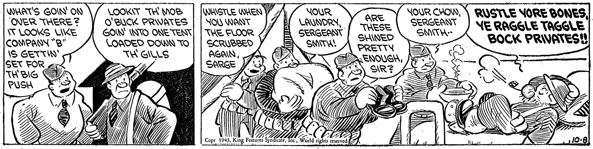 Font OCR: WHAT'S GOIN' ON OVER THERE? IT LOOKS LIKE COMPANY "B" IS GETTIN' SET FOR TH'BIG PUSH WHISTLE WHEN YOU WANT THE FLOOR SCRUBBED AGAINSARGE LOOKIT TH MOB O'BUCK PRIVATES GOIN' INTO ONE TENT LOADED DOWN TO TH GILLS YOUR LAUNDRYSERGEANT SMITH! ARE THESE SHINED PRETTY ENOUGHSIR? YOUR CHOWSERGEANT SMITH RUSTLE YORE BONESVE RAGGLE TAGGLE BOCK PRIVATES! Copr 1943World rights reserved 10-8 WHAT'S GOIN' ON OVER THERE? IT LOOKS LIKE COMPANY "B" IS GETTIN' SET FOR TH'BIG PUSH WHISTLE WHEN YOU WANT THE FLOOR SCRUBBED AGAINSARGE LOOKIT TH MOB O'BUCK PRIVATES GOIN' INTO ONE TENT LOADED DOWN TO TH GILLS YOUR LAUNDRYSERGEANT SMITH! ARE THESE SHINED PRETTY ENOUGHSIR? YOUR CHOWSERGEANT SMITH RUSTLE YORE BONESVE RAGGLE TAGGLE BOCK PRIVATES! Copr 1943King Features SyndicateWorld rights reserved 10-8