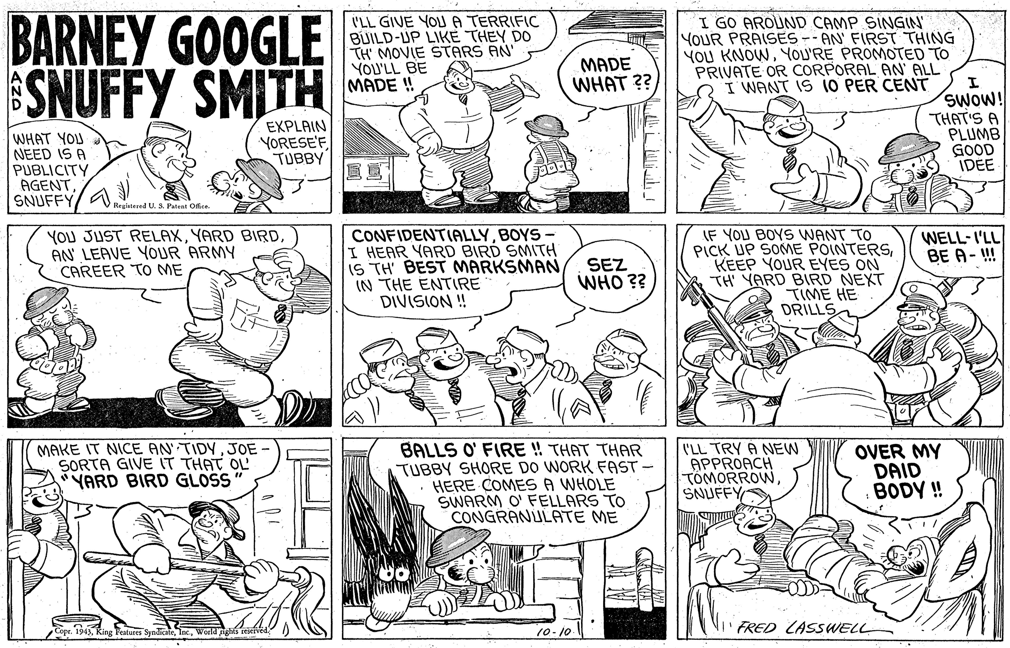 Jaw OCR: BARNEY GOOGLE ESNUFFY SMITH I'LL GIVE YOU A TERRIFIC BUILD-UP LIKE THEY DO TH' MOVIE STARS AN' YOU'LL BE MADE ! I GO AROUND CAMP SINGIN YOUR PRAISES -- AN' FIRST THING YOU KNOWYOU'RE PROMOTED TO PRIVATE OR CORPORAL AN' ALL I' WANT IS 10 PER CENT MADE WHAT ?? WHAT YOU NEED IS A PUBLICITY AGENTSNUFFY/ A EXPLAIN YORESE'F TUBBY SWOW! THAT'S A PLUMB GOOD IDEE Regintered U. & Patent Offce CONFIDENTIALLYBOYS- I HEAR YARD BIRD SMITH IS TH' BEST MARKSMAN IN THE ENTIRE DIVISION ! YOU JUST RELAXAN LEAVE YOUR ARMY CAREER TO ME IF YOU BOYS WANT TO PICK UP SOME POINTERSKEEP YOUR EYES ON TH YARD BIRD NEXT TIME HE DRILLS WELL-I'LL BE A- ! SEZ WHO ?? MAKE IT NICE AN TIDYJOE SORTA GIVE IT THAT OL YARD BIRD GLOSS BALLS O' FIRE ! THAT THAR TUBBY SHORE DO WORK FAST HERE COMESA WHOLE SWARM O' FELLARS TO CONGRANULATE ME I'LL TRY À NEW APPROACH TOMORROWSNUFFY OVER MY DAID BODY! Copr. 1943World nghis FRED LASSWELL 10-10. BARNEY GOOGLE ESNUFFY SMITH I'LL GIVE YOU A TERRIFIC BUILD-UP LIKE THEY DO TH' MOVIE STARS AN' YOU'LL BE MADE ! I GO AROUND CAMP SINGIN YOUR PRAISES -- AN' FIRST THING YOU KNOWYOU'RE PROMOTED TO PRIVATE OR CORPORAL AN' ALL I' WANT IS 10 PER CENT MADE WHAT ?? WHAT YOU NEED IS A PUBLICITY AGENTSNUFFY/ A EXPLAIN YORESE'F TUBBY SWOW! THAT'S A PLUMB GOOD IDEE Regintered U. & Patent Offce CONFIDENTIALLYBOYS- I HEAR YARD BIRD SMITH IS TH' BEST MARKSMAN IN THE ENTIRE DIVISION ! YOU JUST RELAXYARD BIRDAN LEAVE YOUR ARMY CAREER TO ME IF YOU BOYS WANT TO PICK UP SOME POINTERSKEEP YOUR EYES ON TH YARD BIRD NEXT TIME HE DRILLS WELL-I'LL BE A- ! SEZ WHO ?? MAKE IT NICE AN TIDYJOE SORTA GIVE IT THAT OL YARD BIRD GLOSS BALLS O' FIRE ! THAT THAR TUBBY SHORE DO WORK FAST HERE COMESA WHOLE SWARM O' FELLARS TO CONGRANULATE ME I'LL TRY À NEW APPROACH TOMORROWSNUFFY OVER MY DAID BODY! Copr. 1943King Features SyndicateWorld nghis FRED LASSWELL 10-10.