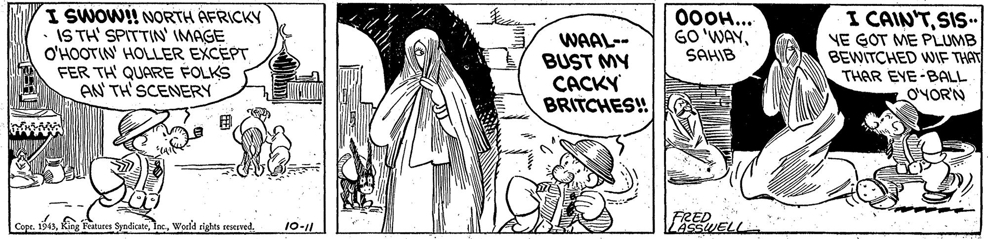 Illustration OCR: I SWOW!! NORTH AFRICKY IS TH' SPITTIN' IMAGE O'HOOTIN' HOLLER EXCEPT FER TH' QUARE FOLKS AN TH' SCENERY WAAL-- BUST MY CACKY BRITCHES! 000H... GO'WAYSAHIB I CAIN'TSIS" VE GOT ME PLUMB BEWITCHED WWIF THAT THAR EYE-BALL O'YOR'N Cope. 1943World rights reserved. FRED LASSWELL 10-11 I SWOW!! NORTH AFRICKY IS TH' SPITTIN' IMAGE O'HOOTIN' HOLLER EXCEPT FER TH' QUARE FOLKS AN TH' SCENERY WAAL-- BUST MY CACKY BRITCHES! 000H... GO'WAYSAHIB I CAIN'TSIS" VE GOT ME PLUMB BEWITCHED WWIF THAT THAR EYE-BALL O'YOR'N Cope. 1943King Features SyndicateWorld rights reserved. FRED LASSWELL 10-11