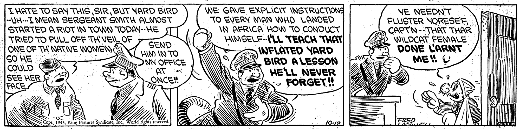 Pleased OCR: I HATE TO SAY THISBUT YARD BIRD --UH-I MEAN SERGEANT SMITH ALMOST STARTED A RIOT IN TOWN TODÁY-- HE TT TRIED TO PULL OFF TH'VEIL OF ONE OF TH NATIVE WOMEN SO HE COULD SEE HER FACE SEND HIM IN TO MV OFFICE AT ONCE! WE GAVE EXPLICIT INSTRUCTIONS TO EVERY MAN WHO LANDED IN AFRICA HOW TO CONDUCT HIMSELF.I'LL TEACH THAT INFLATED YARD BIRD A LESSON HELL NEVER FORGET! VE NEEDN'T FLUSTER YORESE'FCAPTN-THAT THAR WILDCAT FEMALE DONE L'ARNT ME U CoptWorld rights reserved 10-12 I HATE TO SAY THISBUT YARD BIRD --UH-I MEAN SERGEANT SMITH ALMOST STARTED A RIOT IN TOWN TODÁY-- HE TT TRIED TO PULL OFF TH'VEIL OF ONE OF TH NATIVE WOMEN SO HE COULD SEE HER FACE SEND HIM IN TO MV OFFICE AT ONCE! WE GAVE EXPLICIT INSTRUCTIONS TO EVERY MAN WHO LANDED IN AFRICA HOW TO CONDUCT HIMSELF.I'LL TEACH THAT INFLATED YARD BIRD A LESSON HELL NEVER FORGET! VE NEEDN'T FLUSTER YORESE'FCAPTN-THAT THAR WILDCAT FEMALE DONE L'ARNT ME U CoptKing Features SyndicateWorld rights reserved 10-12