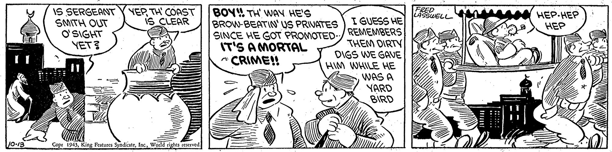 Illustration OCR: FRED LASSWELL IS SERGEANT SMITH OUT O'SIGHT YET? YEPTH' COAST IS CLEAR BOY! TH' WAY HE'S BROW-BEATIN US PRIVATES SINCE HE GOT PROMOTED IT'S A MORTAL A CRIME!! ???-??? I GUESS HE REMEMBERS THEM DIRTY DIGS WE GAVE HIM WHILE HE WAS A YARD BIRD ??? Cope 1943World rights reserved. FRED LASSWELL IS SERGEANT SMITH OUT O'SIGHT YET? YEPTH' COAST IS CLEAR BOY! TH' WAY HE'S BROW-BEATIN US PRIVATES SINCE HE GOT PROMOTED IT'S A MORTAL A CRIME!! ???-??? I GUESS HE REMEMBERS THEM DIRTY DIGS WE GAVE HIM WHILE HE WAS A YARD BIRD ??? Cope 1943King Features SyndicateWorld rights reserved.