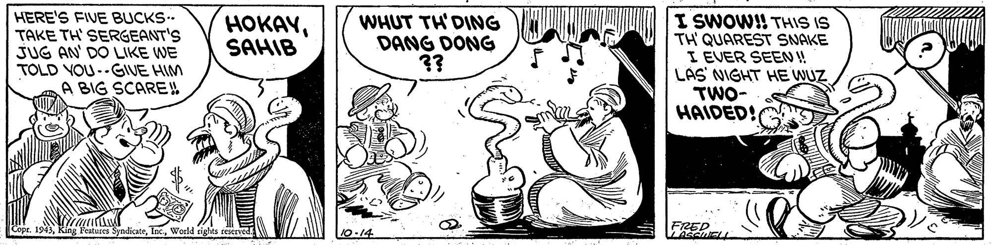 Art OCR: HERE'S FIVE BUCKS. TAKE TH' SERGEANT'S JUG AN' DO LIKE WE TOLD YOU--GIVE HIM A BIG SCARE!! WHUT TH'DING DANG DONG ?? I SWOW!! THIS IS TH QUAREST SNAKE I EVER SEEN! LAS NIGHT HE WUZ TWO- HAIDED! HOKAYSAHIB FRED LASCUELL Copr. 1943World rights rescrved. 10-14 HERE'S FIVE BUCKS. TAKE TH' SERGEANT'S JUG AN' DO LIKE WE TOLD YOU--GIVE HIM A BIG SCARE!! WHUT TH'DING DANG DONG ?? I SWOW!! THIS IS TH QUAREST SNAKE I EVER SEEN! LAS NIGHT HE WUZ TWO- HAIDED! HOKAYSAHIB FRED LASCUELL Copr. 1943King Features SyndicateWorld rights rescrved. 10-14